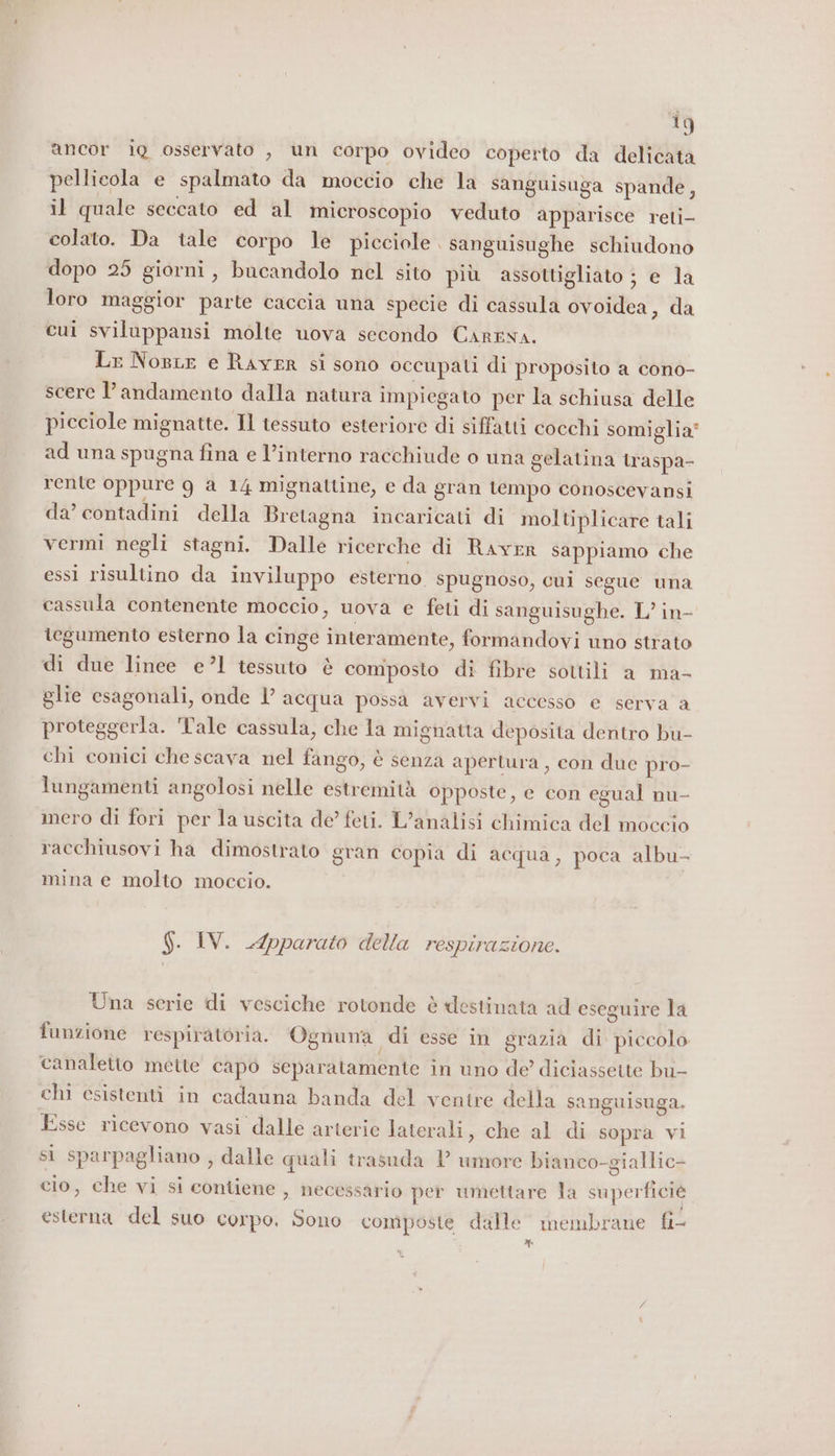 ancor iQ osservato , un corpo ovideo coperto da delicata pellicola e spalmato da moccio che la sanguisuga spande, il quale seccato ed al microscopio veduto apparisce reti- colato. Da tale corpo le picciole | sanguisughe schiudono dopo 25 giorni, bucandolo nel sito più assottigliato ; e la loro maggior parte caccia una specie di cassula ovoidea, da cui sviluppansi molte uova secondo Cartna. Lr NosLe e RAYER si sono occupati di proposito a cono- scere l'andamento dalla natura impiegato per la schiusa delle picciole mignatte. Il tessuto esteriore di siffatti cocchi somiglia ad una spugna fina e l’interno racchiude o una gelatina traspa- rente oppure 9g a 14 mignattine, e da gran tempo conoscevansi da’ contadini della Bretagna incaricati di moltiplicare tali vermi negli stagni. Dalle ricerche di Raver sappiamo che essi risultino da inviluppo esterno spugnoso, cui segue una cassula contenente moccio, uova e feti di sanguisughe. L’ in- tegumento esterno la cinge interamente, formandovi uno strato di due linee e’1 tessuto è composto di fibre sottili a ma- glie esagonali, onde 1’ acqua possa avervi accesso e serva a proteggerla. ‘Tale cassula, che la mignatta deposita dentro bu- chi conici che scava nel fango, è senza apertura , con due pro- lungamenti angolosi nelle estremità opposte, e con egual nu- mero di fori per la uscita de feti. L’analisi chimica del moccio racchiusovi ha dimostrato gran copia di acqua, poca albu- mina e molto moccio. $. IV. Apparato della respirazione. Una serie di vesciche rotonde è destinata ad eseguire la funzione respiratoria. Ognuna di esse in grazia di piccolo canaletto mette capo separatamente in uno de’ diciassette bu- chi csistenti in cadauna banda del ventre della sanguisuga. Esse ricevono vasi dalle arterie laterali, che al di sopra vi si sparpagliano , dalle quali trasuda P umore bianco-giallic- cio, che vi si contiene , necessario per umettare la superficié esterna del suo corpo. Sono composte dalle membrane fi- XY