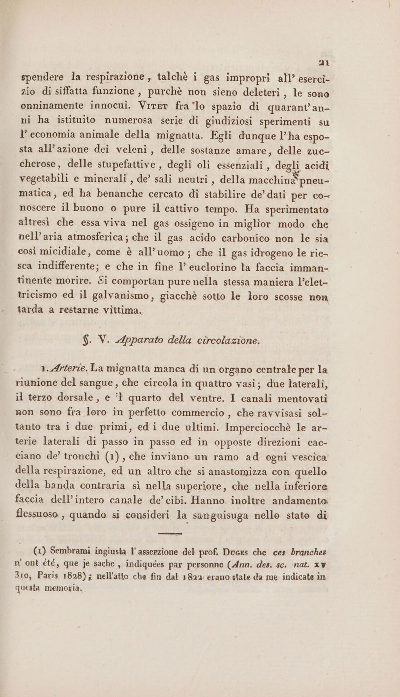 Di spendere la respirazione, talchè i gas impropri all’ esercî- zio di siffatta funzione, purchè non sieno deleteri, le sono onninamente innocui. Virer fra lo spazio di quarant’ an- ni ha istituito numerosa serie di giudiziosi sperimenti su l’ economia animale della mignatta. Egli dunque l’ha espo- sta all’azione dei veleni, delle sostanze amare, delle zuc- cherose, delle stupefattive, degli oli essenziali , degli acidi vegetabili e minerali , de’ sali neutri, della macchine*pneu- matica, ed ha benanche cercato di stabilire de’ dati per co- noscere il buono o pure il cattivo tempo. Ha sperimentato altresì che essa viva nel gas ossigeno in miglior modo che nell'aria atmosferica; che il gas acido carbonico non le sia così micidiale, come è all’uomo ; che il gas idrogeno le rie- sca indifferente; e che in fine l’ euclorino ta faccia imman- tinente morire. Si comportan pure nella stessa maniera l’elet- tricismo ed il galvanismo, giacchè sotto le loro scosse non tarda a restarne vittima, $. V. Apparato della circolazione. 1..Arterie. La mignatta manca di un organo centrale per la riunione del sangue, che circola in quattro vasi; due laterali, li terzo dorsale, e ‘1 quarto del ventre. I canali mentovati non sono fra loro in perfetto commercio , che ravvisasi sol- tanto tra i due primi, ed i due ultimi. Imperciocchè le ar- terie laterali di passo in passo ed in opposte direzioni cac- ciano de’ tronchi (1), che inviano un ramo ad ogni vescica della respirazione, ed un altro che si anastomizza con quello della banda contraria sì nella superiore, che nella inferiore faccia dell’intero canale de’cibi. Hanno. inoltre andamento. flessuoso, quando. si consideri la sanguisuga nello stato di (1) Sembrami ingiusta l'asserzione del prof. Duces che ces dranches n' ont été, que je sache, indiquées par personne (Ann. des. sc. ‘nat. xv 310, Paris 1828); nell'atto che fin dal 1822: erano state da me. indicate in questa memoria.