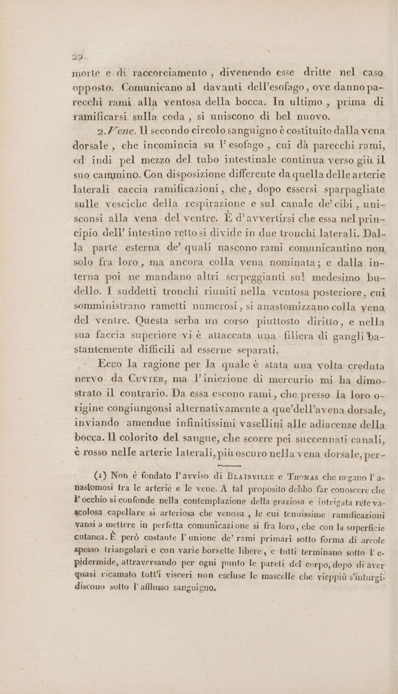 dp. morte e di raccorciamento ; divenendo esse dritte nel casa opposto. Comunicano al davanti dell’esofago, ove danno pa- recchi rami alla ventosa della bocca. In ultimo , prima di ramificarsi sulla coda, si uniscono di bel nuovo. 2.Fene.1l1l secondo circolo sanguigno è costituito dalla vena dorsale , che incomincia su l’ esofago , cui dà parecchi rami, ed indi pel mezzo del tubo intestinale continua verso giù il suo cammino. Con disposizione differente da quella delle arterie laterali caccia ramificazioni, che, dopo essersi sparpagliate sulle vesciche della respirazione e sul canale de’ cibi , uni- sconsi alla vena del ventre. È d’avvertirsi che essa nel prin- cipio dell’ intestino retto si divide in due tronchi laterali. Dal- la parte esterna de’ quali nascono rami comunicantino non, solo fra loro, ma ancora colla vena nominata; e dalla in- terna poi ne mandano altri serpeggianti sul medesimo bu- dello. I suddetti tronchi riuniti nella ventosa posteriore, cui semministrano rametti numerosi, si anastomizzano colla yena del ventre. Questa serba un corso piuttosto diritto, e nella sua faccia superiore vi è attaccata una filiera di gangli ba- stantemente difficili ad esserne separati, “2/0 °° Ecco la ragione per la quale è stata una volta creduta nervo da Cuvrer, ma l'iniezione di mercurio mi ha dimo- strato il contrario. Da essa escono rami, che presso la loro o- rigine congiungonsi alternativamente a que’dell’avena dorsale, inviando amendue infinitissimi vasellini alle adiacenze della bocca. Il colorito del sangue, che scorre pei succennati canali, è rosso nelle arterie laterali, più oscuro nella vena dorsale, per- (1) Non è fondato l’avviso di BrainviLLe e Tuowas che negano l’ a- nasfomosi tra le arterie e Ie vene. A tal proposito debbo far conoscere che l’ occhio si confonde nella contemplazione della graziosa e intrigata rete va- scolosa capellare si arteriosa che venosa , le cui tenuissime ramificazioni vansi a mettere in perfetta comunicazione sì fra loro, che con la superficie cutanca. È però costante l’ unione de’ rami primari sotto forma di arcole spesso triangolari e con varie borsette libere, c tutti terminano sotto l' e- pidermide, attraversando per ogni punto le pareli del corpo, dopo di aver quasi ricamato tutt'i visceri non escluse le mascelle che vieppiù s'inturgi-