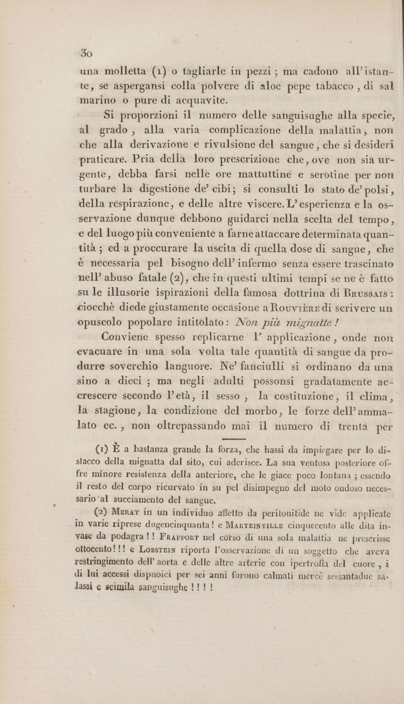 una molletta (1) o tagliarle in pezzi; ma cadono all’istan- te, se aspergansi colla polvere di aloe pepe tabacco , di sal marino o pure di acquavite. Si proporzioni il numero delle sanguisughe alla specie, al grado, alla varia complicazione della malattia, non che alla derivazione e rivulsione del sangue, che si desideri praticare. Pria della loro prescrizione che, ove non sia ur- gente, debba farsi nelle ore mattuttine e serotine per non turbare la digestione de’ cibi; si consulti lo stato de? polsi, della respirazione, e delle altre viscere. L’ esperienza e la os- servazione dunque debbono guidarci nella scelta del tempo, e del luogo più conveniente a farne attaccare determinata quan- tità ; ed a proccurare la uscita di quella dose di sangue, che è necessaria pel bisogno dell’ infermo senza essere trascinato nell’ abuso fatale (2), che in questi ultimi tempi se né è fatto su le illusorie ispirazioni della famosa dottrina di Brussars : ciocchè diede giustamente occasione a Rouvière di serivere un opuscolo popolare intitolato: Non più mignatte ! Conviene spesso replicarne' 1’ applicazione, onde non evacuare in una sola volta tale quantità di sangue da pro- durre soverchio languore. Ne’ fanciulli si ordinano da una sino a dieci ; ma negli adulti possonsi gradatamente ac crescere secondo l’età, il sesso , la costituzione, il clima, la stagione, la condizione del morbo, le forze dell’amma- lato ec. , non oltrepassando mai il numero di trenta per (1) È a bastanza grande la forza, che hassi da impiegare per lo di- stacco della mignatta dal sito, cui aderisce. La sua ventosa posteriore of- fre minore resistenza della anteriore, che le giace poco lontana ; essendo il resto del corpo ricurvato in su pel disimpegno del moto ondoso neces- sario ‘al succiamento del sangue. i (2) Menar in un individuo affetto da peritonitide ne vide applicate in varie riprese dugencinquanta! e MartEmNVvILLE cinquecento alle dita in- vase da podagra!! Frapport nel corso di una sola malattia ne prescrisse ottocento!!! e LossteIN riporta l'osservazione di un soggetto che aveva restringimento dell’ aorta e delle altre arterie con ipertrofia del cuore , i di lui accessi dispnoici per sei anni furono calmati merce sessantadue sa- lassi e seimila sanguisughe 1!!!