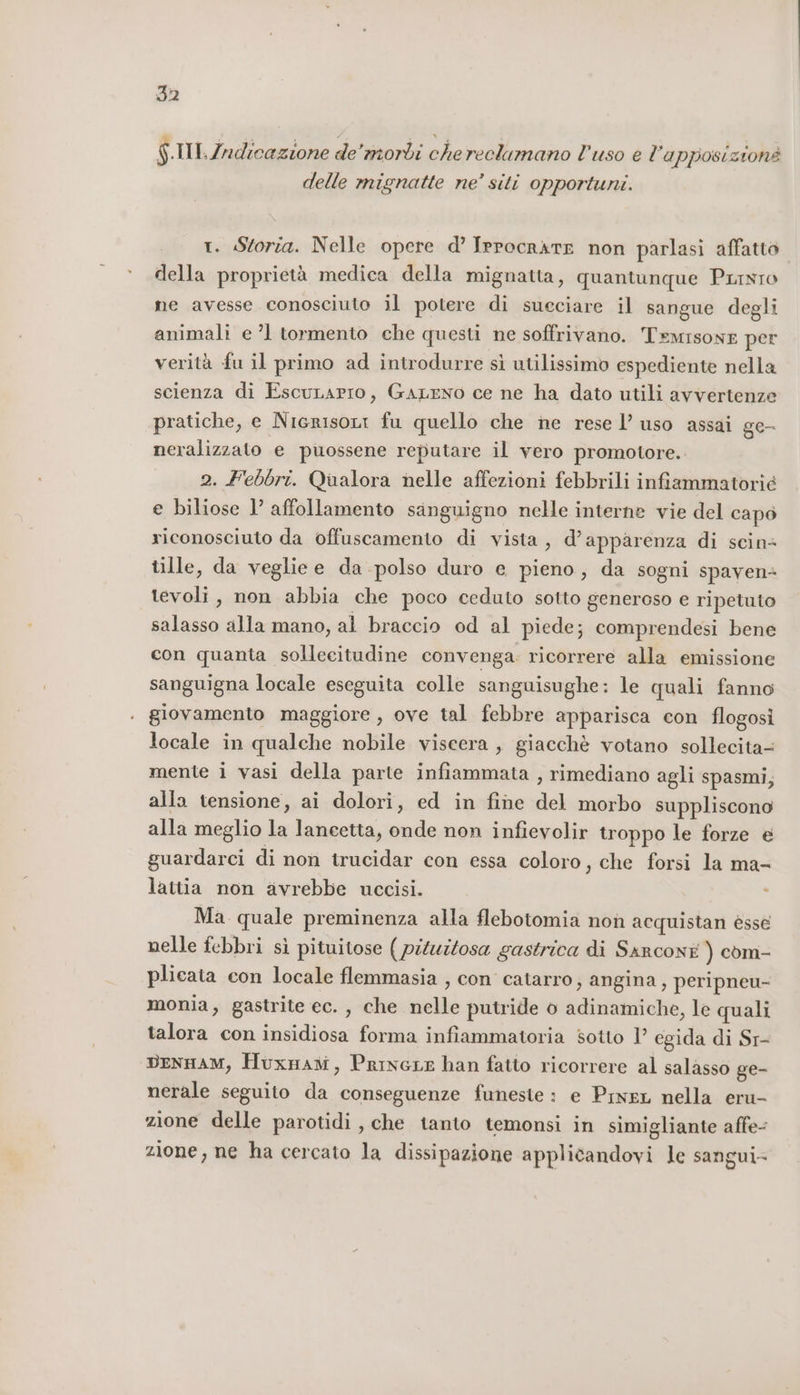 $.IIl.Zndicazione de'morbi che reclumano l'uso e l’apposizionè delle mignatte ne’ siti opportuni. r. Storia. Nelle opere d’ IerocrktE non parlasi affatto della proprietà medica della mignatta, quantunque Pinto ne avesse conosciuto il potere di sueciare il sangue degli animali e ’l tormento che questi ne soffrivano. Temisowe per verità fu il primo ad introdurre sì utilissimo espediente nella scienza di Escunapro, GaLENO ce ne ha dato utili avvertenze pratiche, e NicrisoLi fu quello che ne rese l’ uso assai ge- neralizzato e puossene reputare il vero promotore. 2. Febbri. Qualora nelle affezioni febbrili infiammatorié e biliose 1’ affollamento sanguigno nelle interne vie del capo riconosciuto da offuscamento di vista, d’apparenza di scin= tille, da veglie e da polso duro e pieno, da sogni spaven+ tevoli, non abbia che poco ceduto sotto generoso e ripetuto salasso alla mano, al braccio od al piede; comprendesi bene con quanta sollecitudine convenga. ricorrere alla emissione sanguigna locale eseguita colle sanguisughe: le quali fanno giovamento maggiore, ove tal febbre apparisca con flogosi locale in qualche nobile viscera , giacchè votano sollecita- mente i vasi della parte infiammata , rimediano agli spasmi; alla tensione, ai dolori, ed in fine del morbo suppliscono alla meglio la laneetta, onde non infievolir troppo le forze è guardarci di non trucidar con essa coloro, che forsi la ma- lattia non avrebbe uccisi. Ma quale preminenza alla flebotomia non acquistan èsse nelle febbri sì pituitose ( piluitosa gastrica di Sarconi ) com- plicata con locale flemmasia , con catarro, angina, peripneu- monia, gastrite ec. , che nelle putride o adinamiche, le quali talora con insidiosa forma infiammatoria sotto 1’ egida di Sr- DENHAM, Huxnaw, PrincLe han fatto ricorrere al salasso ge- nerale seguito da conseguenze funeste : e Prwer nella eru- zione delle parotidi , che tanto temonsi in simigliante affe- zione, ne ha cercato la dissipazione applicandovi le sangui-