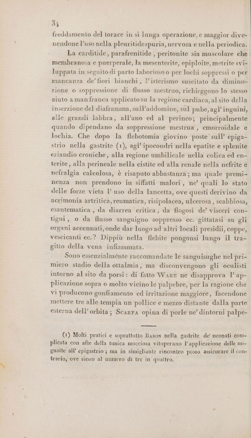 freddamento del torace in si lunga operazione, e maggior dive nendone l’uso nella pleuritidespuria, nervosa e nella periodica. La carditide, parafrenitide , peritonite sia muscolare che membranosa e puerperale, la mesenterite, epiploite, metrite svi- luppata in seguito di parto laborioso o per lochi soppressi o per mancanza de’ fiori bianchi, l’isterismo suscitato da diminu- zione o soppressione di flusso mestruo, richieggono lo stesso aiuto a manfranca applicatosu la regione cardiaca, al sito della inserzione del diaframma, sull’addomine, sul pube, agl’ inguini, alle grandi labbra, all’ano ed al perineo; principalmente quando dipendano da soppressione mestrua , emorroidale e lochia. Che dopo la flebotomia giovino poste sull’ epiga- strio nella gastrite (1), agl’ ipocondri nella epatite e splenite eziandio croniche, alla regione umbilicale nella colica ed en- terite , alla perineale nella cistite ed alla renale nella nefrite e nefralgia calcolosa, è risaputo abbastanza; ma quale premi- nenza non prendono in siffatti malori, ne’ quali lo stato delle forze vieta 1’ uso della lancetta, ove questi derivino da acrimonia artritica, reumatica, risipolacea, ulcerosa, scabbiosa, esantematica , da diarrea critica, da flogosi de’ visceri con- tigui, o da flusso sanguigno soppresso ec. gittatasi su gli organi accennati, onde dar luogo ad altri locali presidii, coppe, vescicanti ec.? Dippiù nella flebite pongonsi lungo il tra- gitto della vena infiammata. Sono essenzialménte raccomandate le sanguisughe nel pri- miero stadio della ottalmia, ma disconvengono gli oculisti intorno al sito da porsi: di fatto Warr ne disapprova 1’ ap- plicazione sopra o molto vicino le palpebre, per la ragione che vi producono gonfiamento ed irritazione maggiore, facendone mettere tre alle tempia un pollice e mezzo distante dalla parte esterna dell’ orbita; Scarpa opina di porle ne’ dintorni palpe- (1) Molti pratici e soprattutto Baron nella gastrite de’ neonati com- plicata con afte della tunica mocciosa vituperano l'applicazione delle mi- gnalte all epigastrio ; ma in simigliante rincontro posso assicurare il con- trario, ove sieuo al numero di tre in quattro.