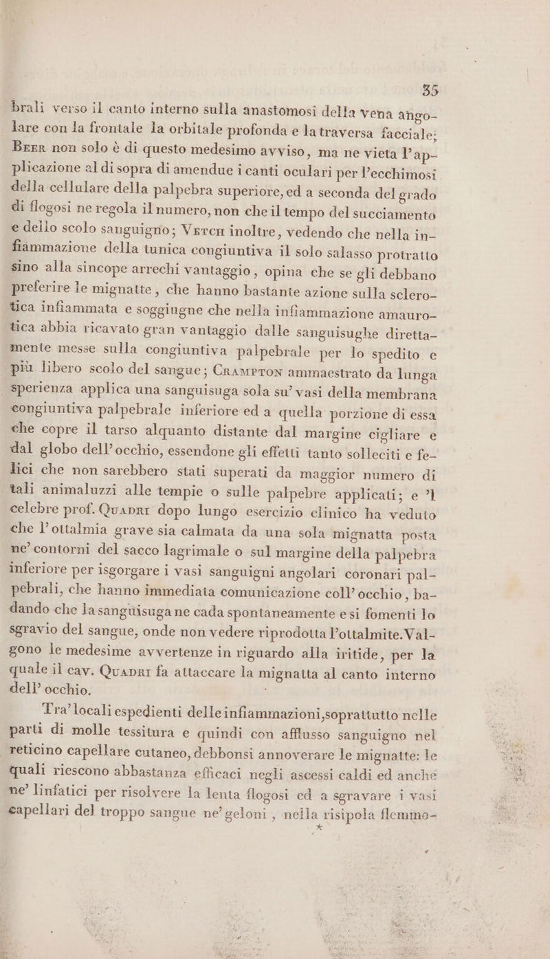 brali verso il canto interno sulla anastomosi della vena ango- lare con la frontale la orbitale profonda e la traversa facciale: Beer non solo è di questo medesimo avviso, ma ne vieta l’ap- plicazione al di sopra di amendue i canti oculari per l’ecchimosi della cellulare della palpebra superiore, ed a seconda del grado di flogosi ne regola il numero, non che il tempo del succiamento e dello scolo sanguigno; Vercn inoltre, vedendo che nella in- fiammazione della tunica congiuntiva il solo salasso protratto sino alla sincope arrechi vantaggio, opina che se gli debbano preferire le mignatte, che hanno bastante azione sulla sclero- tica infiammata e soggiugne che nella infiammazione amauro- tica abbia ricavato gran vantaggio dalle sanguisughe diretta- mente messe sulla congiuntiva palpebrale per lo spedito. e più libero scolo del sangue; Crampron ammaestrato da lunga congiuntiva palpebrale inferiore ‘ed a quella porzione di essa che copre il tarso alquanto distante dal margine cigliare e dal globo dell’occhio, essendone gli effetti tanto solleciti e fe- lici che non sarebbero stati superati da maggior numero di tali animaluzzi alle tempie o sulle palpebre applicati; e ?1 celebre prof. Quanri dopo lungo esercizio clinico ha veduto che l’ottalmia grave sia calmata da una sola mignatta posta ne’ contorni del sacco lagrimale o sul margine della palpebra inferiore per isgorgare i vasi sanguigni angolari coronari pal- pebrali, che hanno immediata comunicazione coll’ occhio , ba- dando che la sanguisuga ne cada spontaneamente esi fomenti lo sgravio del sangue, onde non vedere riprodotta l’ottalmite.Val- gono le medesime avvertenze in riguardo alla iritide aper Tx quale il cav. Quanri fa attaccare la mignatta al canto interno dell’ occhio. Tra locali espedienti delle infiammazioni ,soprattutto nelle parti di molle tessitura e quindi con afflusso sanguigno nel quali riescono abbastanza efficaci negli ascessi caldi ed anche ne’ linfatici per risolvere la lenta flogosi ed a sgravare i vasi capellari del troppo sangue ne’ geloni , nella risipola flemmo- *