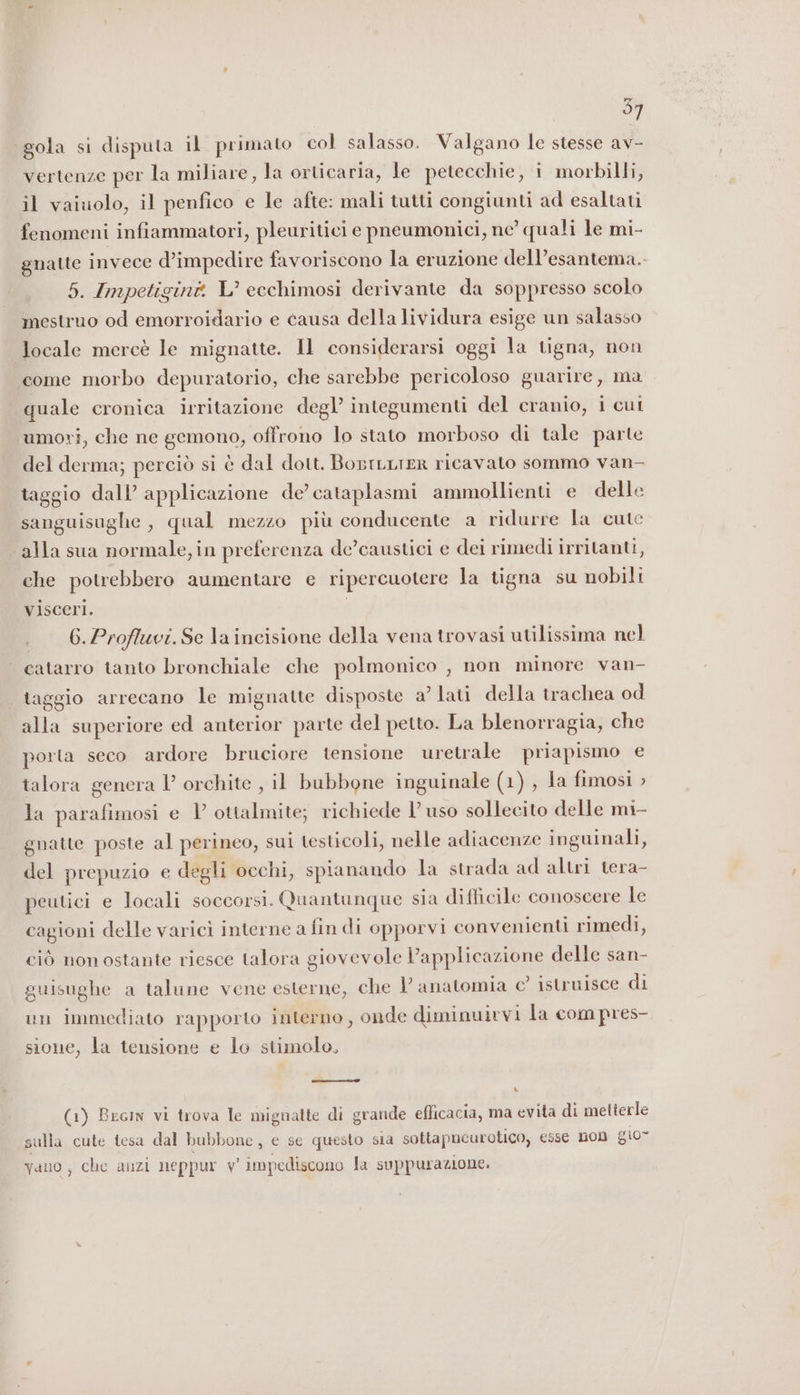 97 ‘gola si disputa il primato col salasso. Valgano le stesse av- vertenze per la miliare, la orticaria, le petecchie, i morbilli, il vaiuolo, il penfico e le afte: mali tutti congiunti ad esaltati fenomeni infiammatori, pleuritici e pneumonici, ne quali le mi- gnatte invece d’impedire favoriscono la eruzione dell’esantema.. 5. Impetigint L’ ecchimosi derivante da soppresso scolo mestruo od emorroidario e causa della lividura esige un salasso locale mercè le mignatte. Il considerarsi oggi la tigna, non come morbo depuratorio, che sarebbe pericoloso guarire, ma quale cronica irritazione degl’ integumenti del cranio, i cut umori, che ne gemono, offrono lo stato morboso di tale parte del derma; perciò si è dal dott. BorrLLTER ricavato sommo van- taggio dall’ applicazione de’ cataplasmi ammollienti e delle sanguisughe , qual mezzo più conducente a ridurre la cute alla sua normale, in preferenza de’caustici e dei rimedi irritanti, che potrebbero aumentare e ripercuotere la tigna su nobili visceri. 6.Profluvi.Se la incisione della vena trovasi utilissima nel catarro tanto bronchiale che polmonico , non minore van- taggio arrecano le mignatte disposte a’ lati della trachea od alla superiore ed anterior parte del petto. La blenorragia, che porta seco ardore bruciore tensione uretrale priapismo e talora genera l’ orchite , il bubbone inguinale (1) , la fimosi &gt; la parafimosi e 1’ ottalmite; richiede l’uso sollecito delle mi- gnatte poste al perineo, sui testicoli, nelle adiacenze inguinali, del prepuzio e degli occhi, spianando la strada ad altri tera- peutici e locali soccorsi. Quantunque sia difficile conoscere le cagioni delle varici interne a fin di opporvi convenienti rimedi, ciò nonostante riesce talora giovevole applicazione delle san- guisughe a talune vene esterne, che Vl anatomia c’ istruisce di un immediato rapporto interno, onde diminuirvi la com pres- sione, la tensione e lo stimolo, (1) Becin vi trova le mignatte di grande efficacia, ma evita di metterle sulla cute tesa dal bubbone, e se questo sia sottapneurotico, esse non gi0- vano, che anzi neppur v' impediscono la suppurazione.