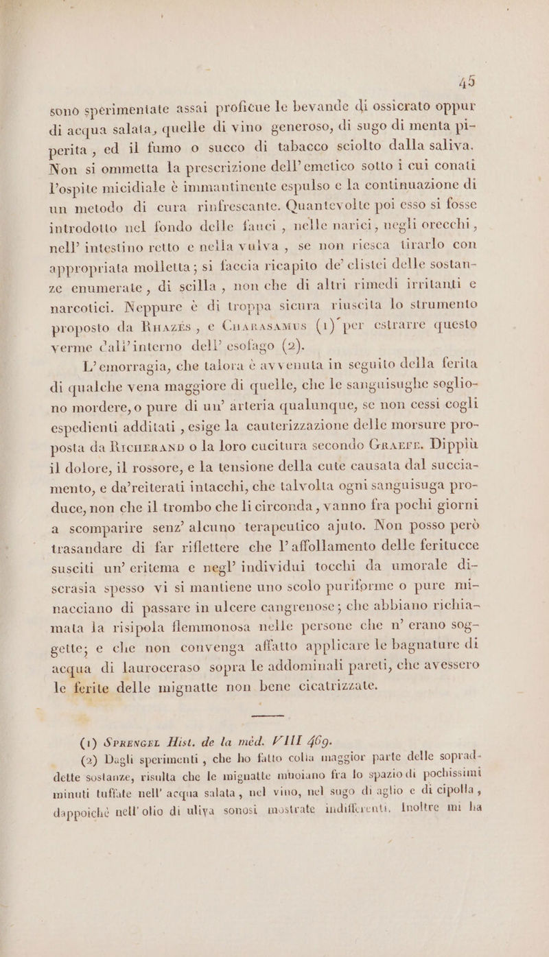 49 sono sperimeniate assai proficue le bevande di ossicrato oppur di acqua salata, quelle di vino generoso, di sugo di menta pi- perita , ed il fumo o succo di tabacco sciolto dalla saliva. Non si ommetta la prescrizione dell’emetico sotto i cui conali l’ospite micidiale è immantinente espulso e la continuazione di un metodo di cura rinfrescante. Quantevolte poi esso si fosse introdotto nel fondo delle fauci, nelle narici, negli orecchi, nell’ intestino retto e nella vulva, se non riesca tirarlo con appropriata molletta; si faccia ricapito de’ clistei delle sostan- ze enumerate, di scilla, non che di altri rimedi irritanti e narcotici. Neppure è di troppa sicura riuscita lo strumento proposto da Rmazis, e Cnanasamus (1) per estrarre questo verme Cali’interno dell’ esofago (2). L’emorragia, che talora è avvenuta in seguito della ferita di qualche vena maggiore di quelle, che le sanguisughe soglio- no mordere, o pure di un’ arteria qualunque, se non cessi cogli espedienti additati , esige la cauterizzazione delle morsure pro- posta da Rrcneranp o la loro cucitura secondo Grarrre. Dippiù il dolore, il rossore, e la tensione della cute causata dal succia- mento, e da/reiterati intacchi, che talvolta ogni sanguisuga pro- duce, non che il trombo che li circonda, vanno fra pochi giorni a scomparire senz’ alcuno terapeutico ajuto. Non posso però trasandare di far riflettere che 1’ affollamento delle feritucce susciti un’ critema e negl individui tocchi da umorale di- scrasia spesso vi si mantiene uno scolo puriforme o pure mi- nacciano di passare in ulcere cangrenose; che abbiano richia- mata la risipola flemmonosa nelle persone che n’ erano sog- gette; e che non convenga affatto applicare le bagnature di acqua di lauroceraso sopra le addominali pareti, che avessero le ferite delle mignatte non bene cicatrizzate. = (1) Sprencrr Hist. de la med. VIII 469. (2) Dagli sperimenti, che ho fatto colia maggior parte delle soprad- dette sostanze, risulta che le mignatte muoiano fra lo spazio di pochissimi minuti tuffate nell'acqua salata, nel vino, nel sugo di aglio e di cipolla , dappoiché nell'olio di uliva sonosi mostrate indifferenti, Inoltre mi ha