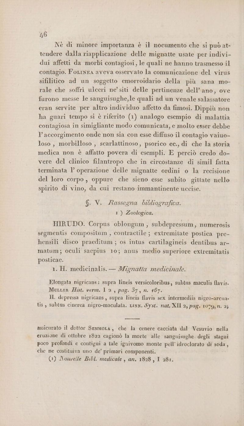 16 Nè di minore importanza è il nocumento che si può at- tendere dalla riapplicazione delle mignatte usate per indivi- dui affetti da morbi contagiosi, le quali ne hanno trasmesso il contagio. FoLinEA aveva osservato la comunicazione del virus sifilitico ad un soggetto emorroidario della più sana mo- rale che soffrì ulceri ne’ siti delle pertinenze dell’ ano, ove furono messe le sanguisughe,le quali ad un venale salassatore eran servite per altro individuo affetto da fimosi. Dippiù non ha guari tempo si è riferito (1) analogo esempio di malattia contagiosa in simigliante modo comunicata, e molto esser debbe l’ accorgimento onde non sia con esse diffuso il contagio vaiuo- loso , morbilloso , scarlattinoso, psorico ec., di che la storia medica non è affatto povera di esempli. E perciò credo do- vere del clinico filantropo che in circostanze di simil fatta terminata 1’ operazione delle mignatte ordini o la recisione del loro corpo, oppure che sieno esse subito gittate nello spirito di vino, da cui restano. immantinente uccise. $. V. Rassegna bibliografica. I ) Zoologica. HIRUDO. Corpus oblongum, subdepressum , numerosis segmentis compositum , contractile ; extremitate postica pre- hensili disco praeditum ; os intus cartilagineis dentibus ar- matum; oculi sacpius 10; anus medio superiore extremitatis posticae. | 1. H. medicinalis. — Mignatta medicinale. Elongata nigricans: supra lineis versicoloribus, subtus maculis flavis. Mutter Zist. verm. 1 2, pag. 37, n. 167. b) 9 H. depressa nigricans, supra lineis flavis sex intermediis nigro-arcua- lis , subtus cinerea nigro-maculata. Linn. Syst. nat, XII 2, pag. 1079, n. 2; assicurato il dottor SemmoLa, che la cenere cacciatà dal Vesuvio: nella eruzione di ottobre 1822 cagionò la morte alle sanguisughe. degli stagni poco profondi e contigui a tale ignivomo monte pell’idroclorato di soda, che ne costituiva uno de’ primari componenti.