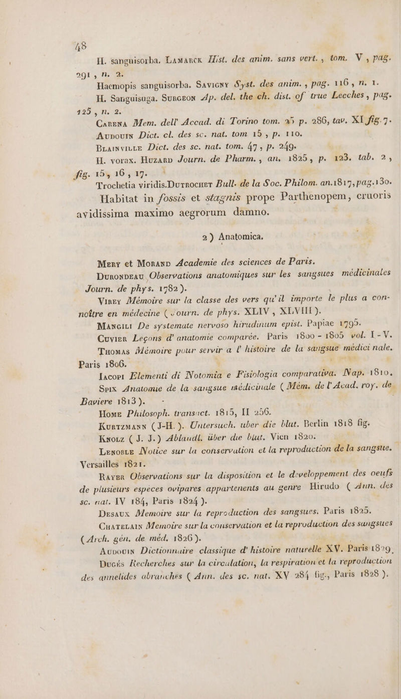 H. sanguisorba. Lamarcx Zist. des anim. sans vert. , tom. V, pag. 291, N. Di Haemopis sanguisorba. Saviony Syst. des anim. , pag. 116, n. 1. H. Sanguisuga. Surceon Ap. del. the ch. dist. of true Leeches , pag» 193. Hd | Carena Mem. dell''Accad. di Torino tom. 25 p. 286, tav. XI fi&amp;.7. Aunourn Dict. cl. des sc. nat. tom 15 , p. 110. BLamvinte Dict. des sc. nat. tom. 47; p. 249. H. vorax. Huzaro Journ. de Pharm., an. 1825, p. 123. tab. 2, fig. 15, 16,17. è Trochetia viridis.Durrocner Bull. de la Soc. Philom. an.1817, pag.130. Habitat in fossis et stagrzs prope Parthenopem, cruoris avidissima maximo aegrorum damno. 2) Anatomica. Mery et Moranp Academie des sciences de Paris. Dunonpeau Observations anatomiques sur les sangsues medicinales Journ. de phys. 1782). Viney Meémoire sur la classe des vers qu'il importe le plus a con- noître en médecine ( ourn. de phys. XLIV, XLVII). Mancii De systemate nervoso hirudinum epist. Papiae 1799. Cuvier Legons d' anatomie comparée. Paris 1800 - 1805 vol. I- V. TuÙomas Memoire pour servir a l histoire de la sangsue medici nale. Paris 1806. i cibi Iacopr Elementi di Notomia e Fisiologia comparativa. Nap. 1810. Spix Anatomie de la sangsue inédicinale ( Mem. de l’Acad. roy. de. Baviere 1813). - Home Philosoph. transuct. 1815, IL 256. Kunrzmann (J-H.). Untersuch. uber die blut. Berlin 1818 fig. Kwoxz ( J. J.) Ablandl. iiber die but. Vien 1320. Lenoste Notice sur la conservation et la reproduction de la sangsue. | Versailles 1821. Raver Observations sur la disposition et le developpement des oeufs de plusieurs especes ovipares appartenents au genre Hirudo ( dun. des sc. sat. IV 184, Paris 1824 ). Desaux Memoire sur la reproduction des sangsues. Paris 1825. CuateLatn Memoire sur la conservation et la reproduction des sungsues (Arch. gen. de med. 1826). i Aupovin Dictionnuire classique d' histoire naturelle XV. Paris 1829. Ducés Recherches sur la circulation, la respiration et la reproduction des annelides abranches ( Ann. des sc. nat. XV 284 fig., Paris 1828 ).