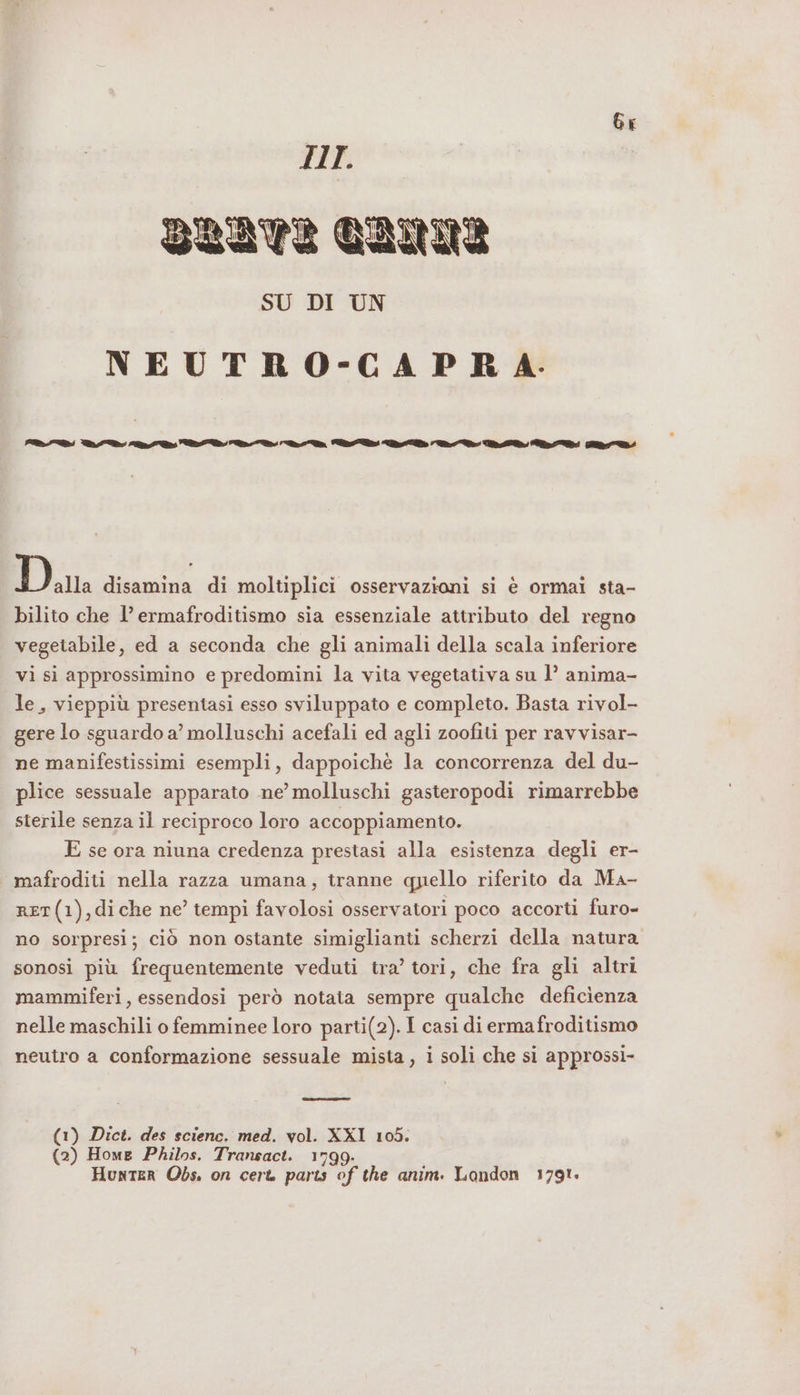 Gr HI. BRET? RUI SU DI UN NEUTRO-CAPRA:- PRI AND RN LAI DI NL Va IDA AR DID MA È Pe Dar disamina di moltiplici osservazioni si è ormai sta- bilito che l’ermafroditismo sia essenziale attributo del regno vegetabile, ed a seconda che gli animali della scala inferiore vi si approssimino e predomini la vita vegetativa su 1’ anima- le, vieppiù presentasi esso sviluppato e completo. Basta rivol- gere lo sguardo a’ molluschi acefali ed agli zoofiti per ravvisar- ne manifestissimi esempli, dappoichè la concorrenza del du- plice sessuale apparato ne’ molluschi gasteropodi rimarrebbe sterile senza il reciproco loro accoppiamento. E se ora niuna credenza prestasi alla esistenza degli er- mafroditi nella razza umana, tranne quello riferito da Ma- RET(1),diche ne’ tempi favolosi osservatori poco accorti furo- no sorpresi; ciò non ostante simiglianti scherzi della natura sonosi più frequentemente veduti tra’ tori, che fra gli altri mammiferi, essendosi però notata sempre qualche deficienza nelle maschili o femminee loro parti(2).I casi di ermafroditismo neutro a conformazione sessuale mista, i soli che si approssi- (1) Dict. des scienc. med. vol. XXI 105. (2) Home Philos. Transact. 1799. Hunter Obs. on cert parts of the anim. London 1791