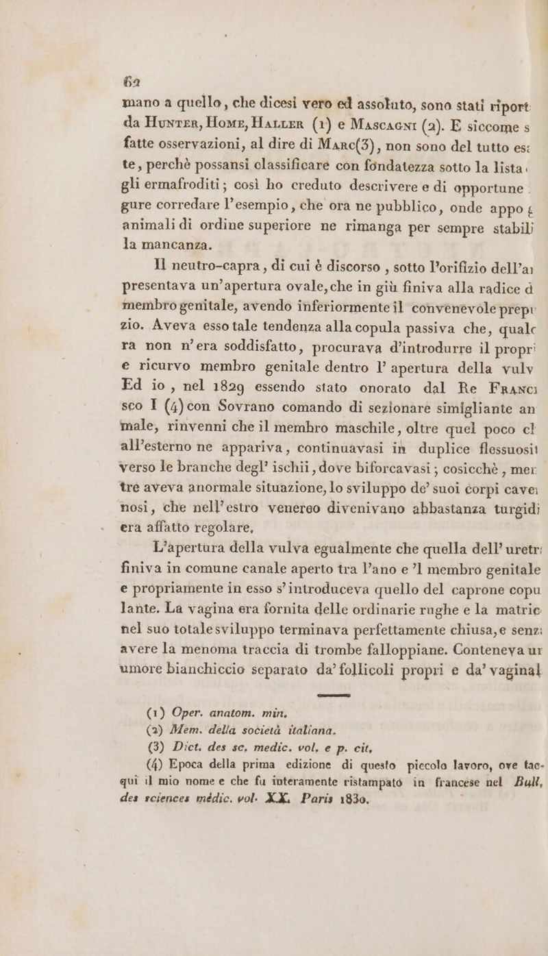 6a mano a quello, che dicesi vero ed assoluto, sono stati riport da HunrER, Home, HALLER (1) e Mascacni (2). E siccome s fatte osservazioni, al dire di Marc(3), non sono del tutto es: te, perchè possansi classificare con fondatezza sotto la lista. gli ermafroditi; così ho creduto descrivere e di opportune . gure corredare l'esempio, che ora ne pubblico, onde appo £ animali di ordine superiore ne rimanga per sempre stabili la mancanza. Il neutro-capra, di cui è discorso , sotto l’orifizio dell’a: presentava un’apertura ovale, che in giù finiva alla radice d membro genitale, avendo inferiormente il convenevole prepv zio. Aveva esso tale tendenza alla copula passiva che, qualc ra non n'era soddisfatto, procurava d’introdurre il propri e ricurvo membro genitale dentro 1’ apertura della vulv Ed io, nel 1829 essendo stato onorato dal Re Franci sco I (4)con Sovrano comando di sezionare simigliante an male, rinvenni che il membro maschile, oltre quel poco cl all’esterno ne appariva, continuavasi in duplice flessuosit verso le branche degl’ ischii, dove biforcavasi; cosicchè , mer tre aveva anormale situazione, lo sviluppo de’ suoi corpi cave: nosi, che nell’estro venereo divenivano abbastanza turgidi era affatto regolare, L'apertura della vulva egualmente che quella dell’ uretr: finiva in comune canale aperto tra l’ano e ’1 membro genitale e propriamente in esso s' introduceva quello del caprone copu lante. La vagina era fornita delle ordinarie rughe e la matrie nel suo totalesviluppo terminava perfettamente chiusa, e senz: avere la menoma traccia di trombe falloppiane. Conteneya ur umore bianchiccio separato da’ follicoli propri e da' vaginal (1) Oper. anatom. min. (2) Mem. della società italiana. (3) Dict. des se, medic. vol, e p. cit, (4) Epoca della prima edizione di questo piccolo lavoro, ove tac- qui il mio nome e che fu interamente ristampato in francese nel Bull, des sciences médic. vol: X.X, Paris 1830. ;