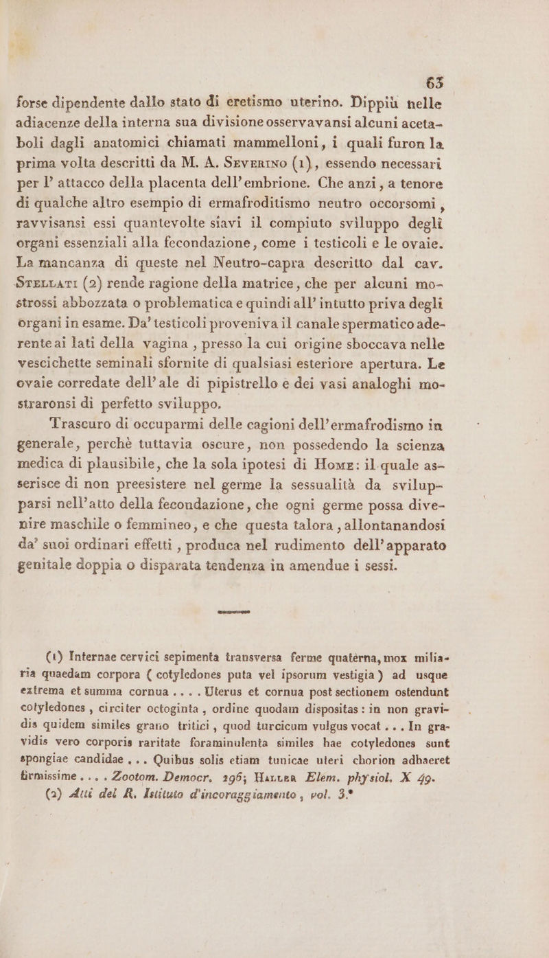 63 forse dipendente dallo stato di eretismo uterino. Dippiù nelle adiacenze della interna sua divisione osservavansi alcuni aceta- boli dagli anatomici chiamati mammelloni, i quali furon la prima volta descritti da M. A. Severino (1), essendo necessari per l’ attacco della placenta dell'embrione. Che anzi, a tenore di qualche altro esempio di ermafroditismo neutro occorsomi, ravvisansi essi quantevolte siavi il compiuto sviluppo degli organi essenziali alla fecondazione, come i testicoli e le ovaie. La mancanza di queste nel Neutro-capra descritto dal cav. SreLLATI (2) rende ragione della matrice, che per alcuni mo- strossi abbozzata o problematica e quindi all’ intutto priva degli organi in esame. Da’ testicoli proveniva il canale spermatico ade- rente ai lati della vagina , presso la cui origine sboccava nelle vescichette seminali sfornite di qualsiasi esteriore apertura. Le ovaie corredate dell’ale di pipistrello e dei vasi analoghi mo- straronsi di perfetto sviluppo. Trascuro di occuparmi delle cagioni dell’ermafrodismo in generale, perchè tuttavia oscure, non possedendo la scienza medica di plausibile, che la sola ipotesi di Home: il quale as- serisce di non preesistere nel germe la sessualità da svilup- parsi nell’atto della fecondazione, che ogni germe possa dive- nire maschile o femmineo, e che questa talora , allontanandosi da’ suoi ordinari effetti , produca nel rudimento dell’apparato genitale doppia o disparata tendenza in amendue i sessi. (1) Internae cervici sepimenta transversa ferme quatèrna, mox milia- ria quaedam corpora ( cotyledones puta vel ipsorum vestigia ) ad usque extrema et summa cornua ... . Uterus et cornua post sectionem ostendunt cotyledones , circiter octoginta , ordine quodam dispositas : in non gravi- dis quidem similes grano tritici , quod turcicum vulgus vocat ... In gra- vidis vero corporis raritate foraminulenta similes hae cotyledones sunt spongiae candidae ,.. Quibus solis etiam tunicae uteri chorion adbaeret firmissime . .. . Zootom. Democr. 295; HauLer Elem. physiol. X 49.