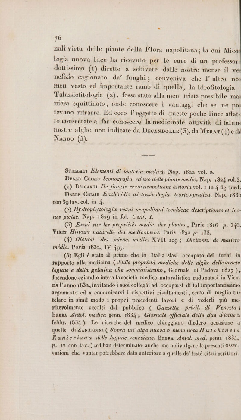 nali virtù delle piante della Flora napolitana; la cui Mico: logia nuova luce ha ricevuto per le cure di un professor dottissimo (1) dirette a schivare dalle nostre mense il v nefizio cagionato da’ funghi; conveniva che 1) altro no; men vasto ed importante ramo di quella la Idrofitologia < Talassiofitologia (2), fosse stato alla men trista possibile mai niera squittinato, onde conoscere i vantaggi che se ne po: tevano ritrarre. Ed ecco l'oggetto di queste poche linee affat- to consecrate a far conoscere la medicinale attività dì taluni nostre alghe non indicate da DecanpoLLE (3), da MéraTt(4)e di Narpo (5). SteLLati Elementi di materia medica. Nap. 1822 vol. 2. DerLe Cmaie Iconografia ed uso delle piante medic, Nap. 1824 vol.3. (1) Bricanti De fungis regninenpolitani historia vol. 1 in 4 fig. ined. Dette Caraie Enchiridio di tossicologia teorico-pratica. Nap. 1830 con 3g tav. col. in 4. (2) Hydrophytologia regni neapolitani tecnhicae descriptiones et ico- nes pictae. Nap. 1829 in fol. Cent. L (3) Essai sur les proprietes medic. des plantes , Paris 1816 p. 346. Viner /istoire naturelle d:s medicamens. Paris 1820 p- 138. (4) Dicuon. des science. médic. XVII 109; Dictionn. de matiere médic. Paris 1832, IV 497. (5) Egli è stato il primo che in Italia siasi occupato dei fuchi in rapporto alla medicina ( Sulle proprietà mediche delle alghe delle venete lagune e della gelatina che somministrano , Giornale di Padova 1827 ), facendone eziandio intesa la società medico-naturalistica radunatasi in Vien- na l’anno 1832, invitando i suoi colleghi ad occuparsi di tal importantissimo argomento ed a comunicarsi i rispettivi risultamenti, certo di meglio tu- telare in simil modo i propri precedenti lavori e di vederli più me- ritevolmente accolti dal pubblico ( Gazzetta privi. di Venezia ; Bagna Antol. medica genn. 1834 $ Giornale officiale delle due Sicilie 3 fcbbr. 1834 ). Le ricerche del medico chioggiano diedero occasione a quelle di ZanarpINI ( Sopra un' alga nuova o meno nota Hutchinsia Ranieriana delle lagune veneziane. Brera Antol. med. genn. 1834, P. 12 con tav. ) sed han determinato: auche me a divulgare le presenti osser- vazioni che vantar potrebbero data anteriore a quelle de' testé citati scrittori.