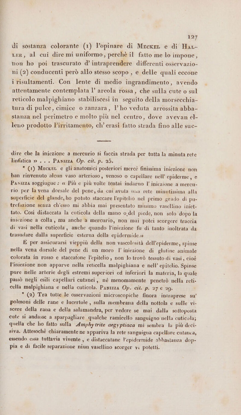 di sostanza colorante (1) l’opinare di Mrcker e di Hat- cer, al cui dire mi uniformo, perchè il fatto me lo impone, non ho poi trascurato d’ intraprendere differenti osservazio- ni (2) conducenti però allo stesso scopo , e delle quali eccone i risultamenti. Con lente di medio ingrandimento, avendo attentamente contemplata 1’ areola rossa, che sulla cute o sul reticolo malpighiano stabiliscesi in seguito della morsecchia- tura di pulce, cimice o zanzara, lho veduta arrossita abba- stanza nel perimetro e molto più nel centro, dove avevan el- leno prodotto l’irritamento, ch’ erasi fatto strada fino alle suc- dire che la iniezione a mercurio si faccia strada per tutta la minuta rete linfatica » ... Panizza Op. cit. p. 25. “ (1) MeckeL e gli anatomici posteriori mercé finissima iniezione non han rinvenuto alcun vaso arterioso, venoso o capellare nell’ epiderme, e Pavizza soggiugue : « Più e più volte tentai indarno l’ iniezione a mercu- rio per la vena dorsale del pene, da cui avuta una rete minutissima alla superficie del glande, ho potuto staccare l'epitelio nel primo grado di pu- trefazione senza ch’esso mi abbia mai presentato minimo vasellino iniet- tato. Così distaccata la cuticola della mano o,del piede, non solo dopo la iniezione a colla, ma anche a mercurio, non mai potei scorgere traccia di vasi nella cuticola, anche quando l’iniezione fu di tanto inoltrata da trasudare dalla superficie esterna della epidermide.» È per assicurarsi vieppiù della non vascolosità dell’epiderme, spinse nella vena dorsale del pene di un moro l’ iniezione di glutine animale colorata in rosso e staccatone l’epitelio, non lo trovò tessuto di vasi, cioè l'iniezione non apparve nella reticella malpighiana e nell’ epitelio. Spinse pure nelle arterie degli estremi superiori ed inferiori la materia, la quale passò negli esili capellari cutanei, né menomamente penetrò nella reti» cella malpighiana e nella cuticola. Pawizza Op. cit. p. 27 € 29. * (2) Tra tutte le osservazioni microscopiche finora intraprese su’ polmoni delle rane e lucertole , sulla membrana della nottola e sulle vi- scere della rana e della salamandra, per vedere se mai dalla sottoposta cute si andasse a sparpagliare qualche ramicello sanguigno nella cuticola; quella che ho fatto sulla Amphytrite aegyptiaca mi sembra la più deci- siva. Attesochè chiaramente ne appariva la rete sanguigna capellare cutanea, essendo essa tuttavia vivente , e distaccatane l'epidermide abbastanza dop- pia e di facile separazione niun vasellino scorger vi potetti. &gt;