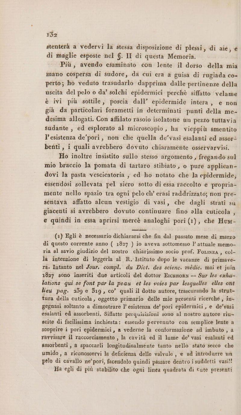 stenterà a vedervi la stessa disposizione di plessi, di aie; e di maglie esposte nel @. II di questa Memoria. ‘Più, avendo esaminato con lente il dorso della mia mano cospersa di sudore, da cui era a guisa di rugiada co- perto; ho veduto trasudarlo dapprima dalle pertinenze della uscita del pelo o da’ solchi epidermici perchè siffatto ‘véelame è ivi più sottile, poscia dall’ epidermide intera , e non già da particolari forametti in determinati punti della me- desima allogati. Con affilato rasoio isolatone un pezzo tuttavia sudante , ed esplorato al microscopio, ha vieppiù smentito l’esistenza de'pori, non che quella de’vasi esalanti ed assor&gt; benti, i quali avrebbero dovuto chiaramente osséervarvisi. Ho inoltre insistito sullo stesso argomento, fregando sul mio braccio la pomata di tartaro stibiato, o pure applican- dovi la pasta vescicatoria , ed ho notato che la epidermide, essendosi sollevata pel siero sotto di essa raccolto e ‘propria- mente nello spazio tra ogni pelo ch’ erasi raddrizzato; non pre- sentava affatto alcun vestigio di vasi, che dagli strati su giacenti si avrebbero dovuto continuare fino alla cuticola , e quindi in essa aprirsi mercè analoghi pori (1), ché Hum- (1) Egli è necessario dichiararsi che fin dal passato mese di marzo di questo corrente anno ( 1827 ) io aveva sottomesso l’ attuale memo- ria al savio giudizio del nostro chiarissimo socio prof. FoLineA , col- la intenzione di leggerla al R. Istitato dopo le vacanze di primave- ra. Intanto nel Jour, compl. du Dict, des scienc. médic. mai et juin 1827 sono inseriti due articoli del dottor Ercamorn -- Sur les exha- lations qui se font par la peau et les voies par lesquelles elles ont lieu pag. 259 e 319, co’ quali il dotto autore, trascurando la strut- tura della cuticola, oggetto primario delle mie presenti ricerche , in- gegnasi soltanto a dimostrare l’ esistenza dé’ pori epidermici , e de’vasi esalanti ed assorbenti, Siffatte perquisizioni sono al nostro autore riu- scite di facilissima inchiesta; essendo pervenuto con semplice lente a scoprire i pori epidermici, a vederne la conformazione ad imbuto , a ravvisare il raccorciamento , la cavità ed il lume de’ vasi esalanti ed assorbenti, a spaccarli longitudinalmente tanto nello stato secco che umido, a riconoscervi la deficienza delle valvule , è ad introdurre un pelo di cavallo ne’ pori, facendolo quindi passare dentro i suddetti vasi!! Ha egli di più stabilito che ogni linea quadrata di cute presenti