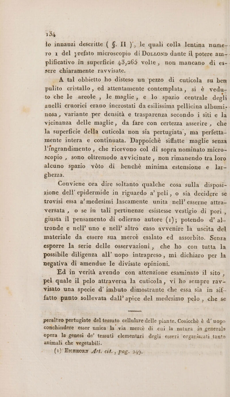 lo innanzi descritte ( 6. Il ), le quali colla lentina nume-. ro 1 del prefato microscopio di DoLLonp dante il potere am-. plificativo in superficie 43,265 volte, mon mancano di es- sere chiaramente ravvisate. i A tal obbietto ho disteso un ‘pezzo di cuticola su ben pulito cristallo , ed attentamente contemplata, si è vedu- to che le areole , le maglie, e lo spazio centrale degli anelli cruorici erano incrostati da esilissima pellicina albumi» nosa, variante per densità e trasparenza secondo i siti e la vicinanza delle maglie, da fare con certezza asserire, che la superficie della cuticola non sia pertugiata’, ma perfetta- mente intera e continuata. Dappoichè siffatte maglie senza l'ingrandimento , che ricevono col di sopra nominato micro- scopio , sono oltremodo avvicinate, non rimanendo tra loro alcuno spazio ‘voto di benchè minima estensione e lar- ghezza. Conviene ora dire soltanto qualche cosa sulla disposi- zione, dell’ epidermide in riguardo a’ peli, o sia decidere se trovisi essa a’ medesimi lascamente unita nell’ esserne attra- versata , o se in tali pertinenze esistesse vestigio di pori, giusta il pensamento di odierno autore (1); potendo d’ al- tronde e nell’ uno e nell’ altro caso avvenire la uscita del materiale da essere sua mercè esalato ed assorbito. Senza esporre la serie delle osservazioni, che ho con tutta la possibile diligenza all’ uopo intrapreso, mi dichiaro per la negativa di amendue le divisate opinioni. Ed in verità avendo con attenzione esaminato il sito , pel quale il pelo attraversa la cuticola, vi ho sempre rav- visato una specie d’ imbuto dimostrante che essa sia in sif- fatto punto sollevata dall’ apice del medesimo pelo , che se rara no peraltro pertugiate del tessuto cellulare delle piante. Cosicchè è d’ uopo conchiudere esser unica la via mercè di cui la natura in generale opera la genesi de’ tessuti elementari degli esseri organizzati tanto animali che vegetabili. (1) EronnorN Arf. cit., pag. 249.