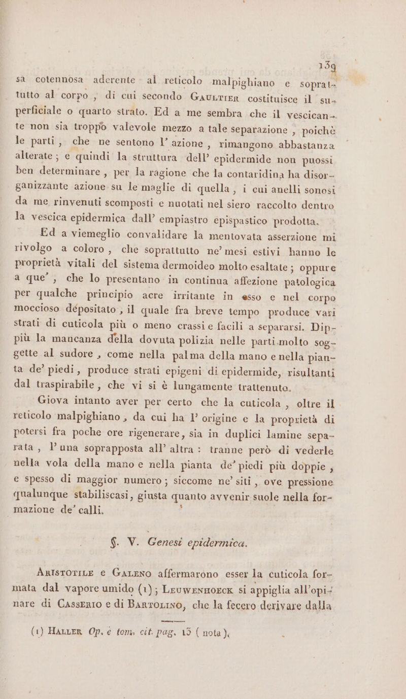 159 sa cotennosa aderente al reticolo malpighiano e soprat tutto al corpo , di cui secondo GauLrIER costituisce il su&gt; perficiale o quarto strato. Ed a me sembra che il vescican- te non sia troppo valevole mezzo a tale separazione , poichè le parti, che ne sentono 1 azione , rimangono abbastanza alterate ; e quindi la struttura dell’ epidermide non puossi ben determinare, per la ragione che la contaridina ha disor- ganizzante azione su le maglie di quella , i cui anelli sonosi da me rinvenuti scomposti e nuotati nel siero raccolto dentro la vescica epidermica dall’ empiastro épispastico prodotta. Ed a viemeglio convalidare la mentovata asserzione mi rivolgo a coloro, che soprattutto ne’ mesi estivi hanno le proprietà vitali del sistema dermoideo molto esaltate ; oppure a que’, che lo presentano in continua affezione patologica per qualche principio acre irritante in esso e nel corpo moccioso depositato , il quale fra breve tempo produce vati strati di cuticola più o meno crassi e facili a separarsi, Dip- più la mancanza della dovuta polizia nelle parti.molto sog- gette al sudore , come nella palma della mano e nella pian- ta de’ piedi, produce strati epigeni di epidermide, risultanti dal traspirabile, che vi si è lungamente trattenuto. Giova intanto aver per certo che la cuticola , oltre il. reticolo malpighiano , da cui ha 1’ origine e la proprietà di potersi fra poche ore rigenerare, sia in duplici lamine sepa- rata, luna soprapposta all’ altra : tranne però di vederle nella vola della mano e nella pianta de’ piedi più doppie ; e spesso di maggior numero; siccome ne siti ,, ove pressione qualunque stabiliscasi, giusta quanto avvenir suole nella for- mazione de’ calli. i | $. V. Genesi epidermica. AntisroriLe e Gareno affermarono esser la cuticola for- mata dal vapore umido (1); LeuweNnmorcK si appiglia all’opi- nare di Casserio e di BarroLINo, che la fecero derivare dalla tareazay nina