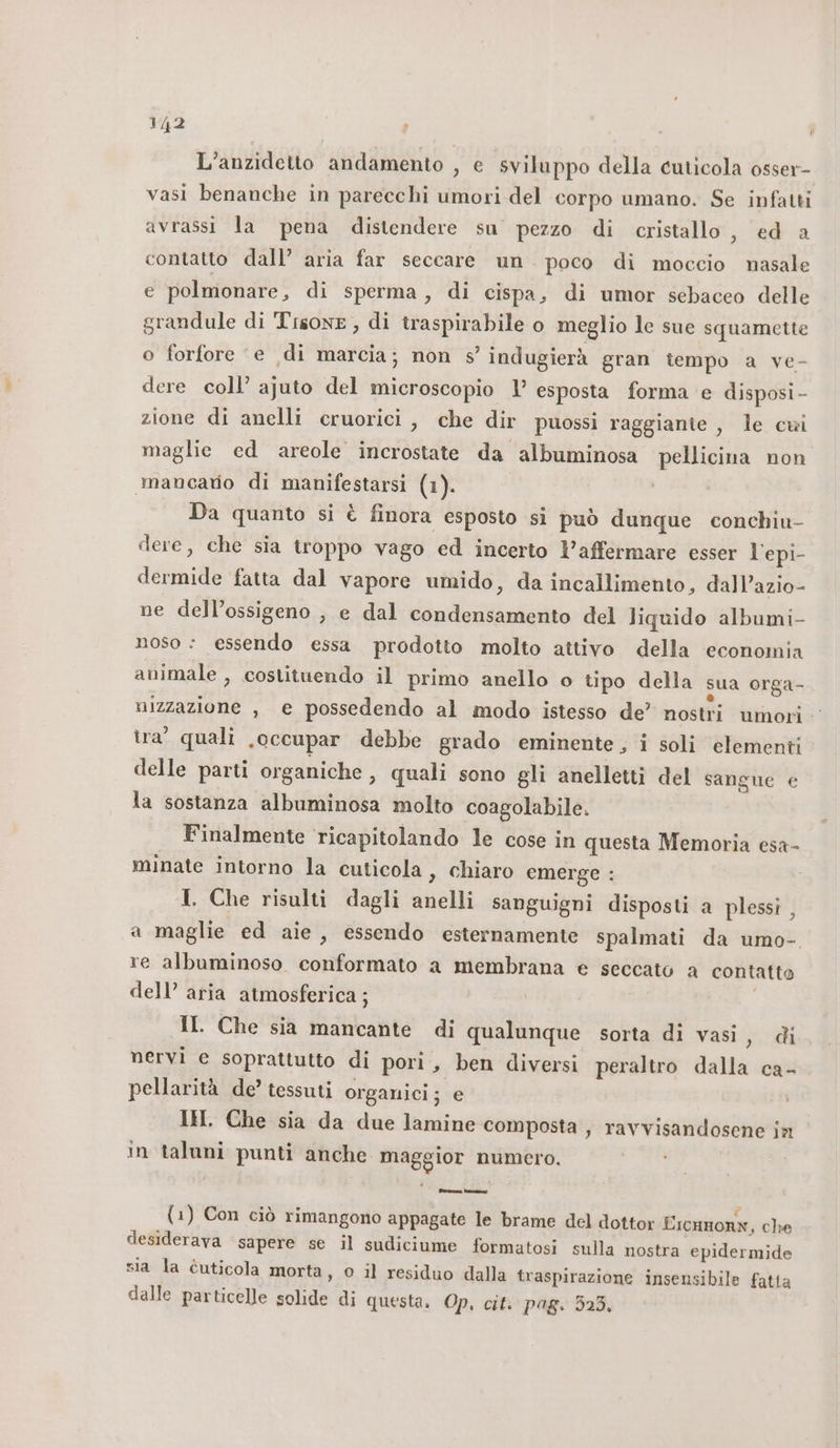 L’anzidetto andamento , e sviluppo della cuticola osser- vasi benanche in parecchi umori del corpo umano. Se infatti avrassi la pena distendere su pezzo di cristallo, ed a contatto dall’ aria far seccare un. poco di moccio nasale e polmonare, di sperma, di cispa, di umor sebaceo delle grandule di Tisone, di traspirabile o meglio le sue squamette o forfore ‘e di marcia; non s’ indugierà gran tempo a ve- dere coll’ ajuto del microscopio 1’ esposta forma e disposi - zione di anelli cruorici , che dir puossi raggiante , le cui maglie ed areole incrostate da albuminosa pellicina non mancaro di manifestarsi (1). Da quanto si è finora esposto si può dunque conchiu- dere, che sia troppo vago ed incerto l’affermare esser l'epi- dermide fatta dal vapore umido, da incallimento, dall’azio- ne dell’ossigeno , e dal condensamento del liquido albumi- noso &lt; essendo essa prodotto molto attivo della ‘economia animale , costituendo il primo anello o tipo della sua orga- nizzazione , e possedendo al modo istesso de’ nostri umori tra’ quali .occupar debbe grado eminente, i soli elementi delle parti organiche , quali sono gli anelletti del sangue e la sostanza albuminosa molto coagolabile. Finalmente ‘ricapitolando le cose in questa Memoria esa- minate intorno la cuticola, chiaro emerge : I. Che risulti dagli anelli sanguigni disposti a plessi , a maglie ed aie, essendo esternamente spalmati da umo-. re albuminoso. conformato a membrana € seccato a contatto dell’ aria atmosferica ; II. Che sia mancante di qualunque sorta di vasi, di nervi e soprattutto di pori, ben diversi peraltro dalla ca- pellarità de’ tessuti organici; e IH. Che sia da due lamine composta , ravvisandosene in in taluni punti anche maggior numero. (1) Con ciò rimangono appagate le brame del dottor Eicnnonk, che desiderava ‘sapere se il sudiciume formatosi sulla nostra epidermide sia la cuticola morta, 0 il residuo dalla traspirazione insensibile fatta dalle particelle solide di questa. Op, cit. pag. 323,