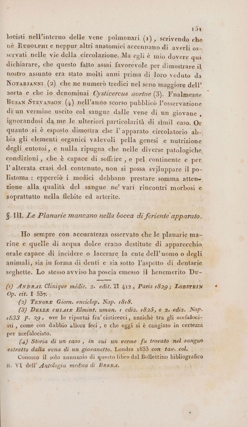 10% lotisti nell’interno delle vene polmonari (1), scrivendo che nè RupoLeri e neppur altri anatomici accennano di averlì 0s- servati nelle vie della circolazione. Ma egli è mio dovere qui. dichiarare, che questo fatto assai favorevole per dimostrare il nostro assunto era. stato molti anni prima di loro veduto da NorARJANNI (2) che ne numerò tredici nel seno maggiore dell’ aorta e che io denominai Cysticercus aortae (3). Fnalmente Busan STEVANSON (4) nell’anrio scorso pubblicò l'osservazione di un vermine uscito col sangue dalle vene di un giovane , ignorandosi da me le ulteriori particolarità di simil caso. Or quanto sì è esposto dimostra che l’ apparato circolatorio ab- Dia gli elementi organici valevoli pella genesi e nutrizione degli entozoi, e nulla ripugna che nelle diverse patologiche condizioni, che è capace di soffrire , e pel continente e per l’alterata crasi del contenuto, non si possa sviluppare il po- listoma.: epperciò i medici debbano prestare somma attene zione alla qualità del sangue ne’ vari rincontri morbosi e soprattutto nella flebite ed arterite. $.HHI. Ze Planarie mancano nella bocca di feriente apparato. Ho sempre con accuratezza osservato che le planarie ma- rine e quelle di acqua dolce erano destitute di apparecchio orale capace di incidere o lacerare la cute dell’uomo o degli animali, sia in forma di denti e sia sotto l’aspetto di dentarie. seghette. Lo stesso avviso ha poscia emesso il benemerito Du- (1) Anbrar Clinique médic. 2. edit. Il 412, Paris 1829; Lopsrein Op. cit. 1 537: | (2) Tenore Giorn. enciclop. Nap. 1818. (3) DerLrLe cHiAIE Elmint. uman. 1 ediz. 1825, e 2. ediz. Nap. 1833 P. 29; ove lo riportai fra’ cisticerci, anzichè tra gli acefaloci- sti, come con dubbio allora feci, e che oggi si è cangiato in certezza per acefalocisto. ie: (4) Storia di un caso , in cui un verme fu trovato nel sangue estratto dalla vena di un giovanetto. Londra 1833 con tav. col. . Conosco il solo annunzio di questo libro dal Bollettino bibliografico