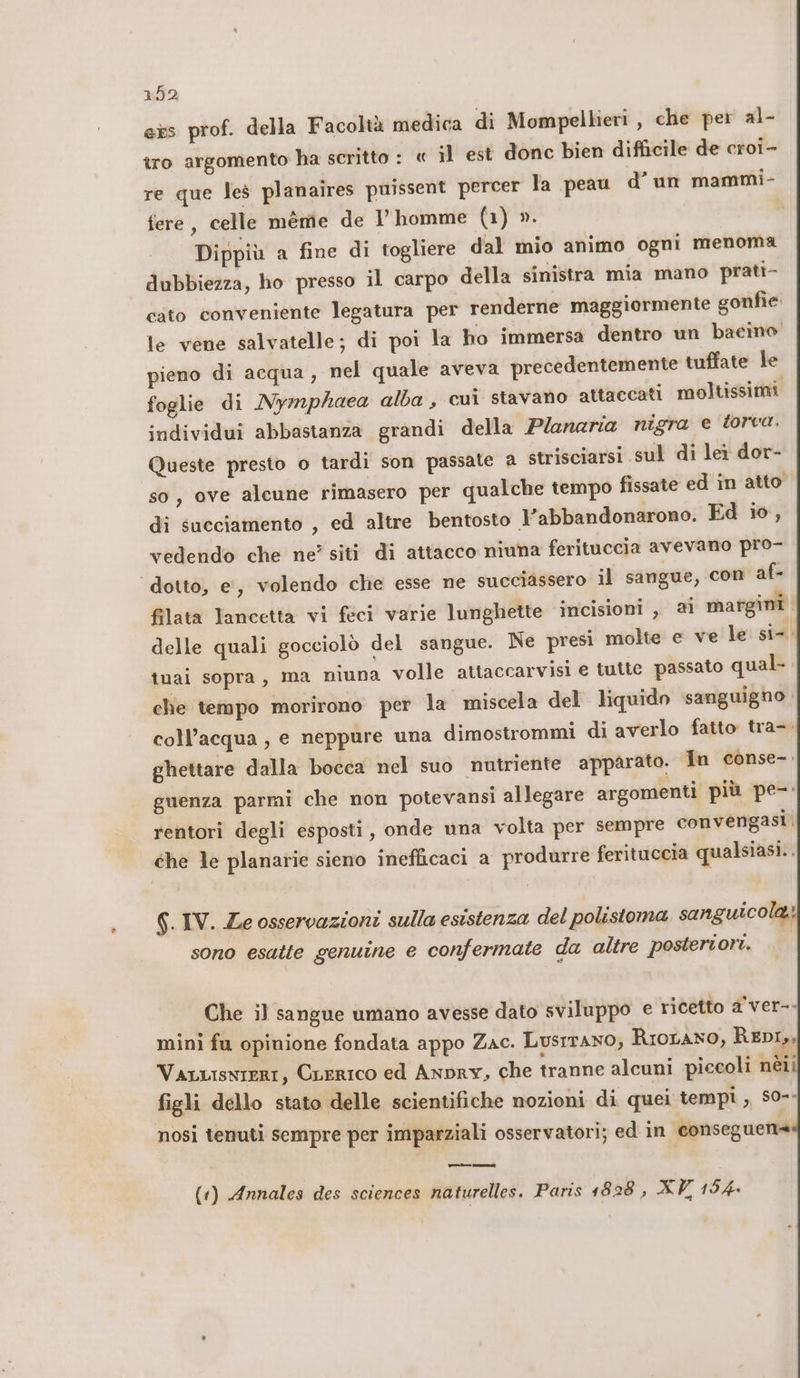 exs prof. della Facoltà medica di Mompellieri , che per al- tro argomento ha scritto : « il est donc bien difficile de croi- re que les planaires puissent percer la peau d’un mammi- fere, celle mème de l’ homme (1) ». I Dippiù a fine di togliere dal mio animo ogni menoma dubbiezza, ho presso il carpo della sinistra mia mano prati- cato conveniente legatura per renderne maggiormente gonfie. le vene salvatelle; di poi la ho immersa dentro un bacino pieno di acqua, nel quale aveva precedentemente tuffate le foglie di Nymphaea alba, cui stavano attaccati moltissimi individui abbastanza grandi della Planeria nigra e torca. Queste presto o tardi son passate a strisciarsi sul di let dor- so, ove alcune rimasero per qualche tempo fissate ed in atto’ di succiamento , ed altre bentosto Vabbandonarono. Ed io, vedendo che ne’ siti di attacco niuna ferituccia avevano pro- dotto, e’, volendo chie esse ne succiassero il sangue, con af- filata lancetta vi feci varie lunghette incisioni , al margini delle quali gocciolò del sangue. Ne presi molte e ve le si-. tuai sopra, ma niuna volle attaccarvisi e tutte passato qual- che tempo morirono per la miscela del liquido sanguigno coll’acqua , e neppure una dimostrommi di averlo fatto tra-. ghettare dalla bocca nel suo nutriente apparato. Tn conse-: guenza parmi che non potevansi allegare argomenti più pe-: rentori degli esposti, onde una volta per sempre convengasi. che le planarie sieno inefficaci a produrre ferituccia qualsiasi.. 6. IV. Ze osservazioni sulla esistenza del polistoma sanguicola. sono esatte genuine e confermate da altre postertori. Che il sangue umano avesse dato sviluppo e ricetto a'ver-- mini fu opinione fondata appo Zac. LusiTANO, Riorano, REDI, Varuisnieri, CLERICO ed Anpry, che tranne alcuni piccoli nèéii figli dello stato delle scientifiche nozioni di quei tempi ,, s0-- nosi tenuti sempre per imparziali osservatori; ed in conseguente (1) Annales des sciences naturelles. Paris 1828 ; XV 154.
