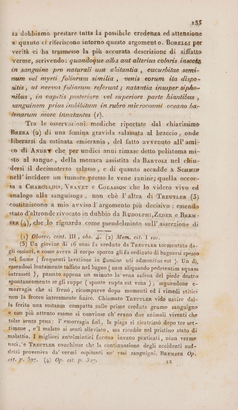 | 1335 ia dobbiamo prestare tutta la possibile credenza ed attenzione CU quanto cì riferiscono intorno questo argomento. BoreLLI per verità ci ‘ha trasmesso la più accurata descrizione di siffatto verme, scrivendo: quandoque alba aut alterius coloris tnsectg cr sanguine pro naturali usì abitantia j cucurbilae semi- num vel myrti foliorum similia , venis eorum ita dispo» sitis, ut nervos foliorium referunt ; natantia insuper sipho- nibus , in capitis posteriore vel superiore parte hiantibus , sanguinem prius imbibitum in rubro microcosmi oceano ba» Wenarum more innatantes (1). rc Tra le osservazioni. mediche riportate dal chiarissimo Brera (2) di una femina gravida salassata al braccio, onde “liberarsi da ostinata emicrania , del fatto avvenuto all’ ami- co di Axprw che per undici anni rimase detto polistoma mi- sto al sangue s della monaca assistita da Bartori nel chiu- ‘dersi il decimoterzo salasso ,. e di quanto accadde a Scam ‘mell’ incidere un tumore.presso le vene ranine; quella occor- “sa a Caarobnois, Vraver e Corasson che lo videro vivo ed ‘analogo alla sanguisuga, non chè l’altra di-Treurer (3) costituiscono a mio avviso l argomento più decisivo : essendo a stato d'altronde rivocato in dubbio da Rupovrar,Zeper e Brem- gr dt, che lo riguarda come e psendelminta sull asserzione di tot: Obsery. cent. III, obs. ga @) Mem. cit. 1 10}. (3) Un giovine di 16 anni fu creduto da TreurLER tormentato da- gli ossiuri, e come aveva il corpo sporco gli fu ordinato di bagnarsi spesso nel fiume ( Requenti lavatione in flumine uti admonitus est ); Un di, essendosi lentamente tuffato nel bagno ( nam aliquando pedetentim aquam ‘ intrasset ), passato appena un minuto la' vena safena del piede destro spontaneamente se gli ruppe ( sponte rupta est vena ); seguendone e- morragia che si frenò , ricomparve dopo momenti ed i rimedi stitici non la fecero BRENTA finire. Chiamato TreurLER vide uscire dal- la ferita una sostanza compatta sulle prime creduta grumo sanguigno e: con più attento esame si convinse ch’ erano due animali viventi che tolse senza pena: l’ emorragia finì, la piaga si cicatrizzò dopo tre set- . gimane ; e'l malato si sentì alleviato, ma ricadde nel pristino stato di malattia, | 1 migliori antelmintici furono invano praticati, niun verme tsci,‘e TreuTLER conchiuse che la continuazione degli accidenti sud- detti proveniva da’ vermi ospitanti ne’ vasi sanguigni, BREMSER Op. cit. pi 527. (4) Op. cit. p. 327: i 12 1a