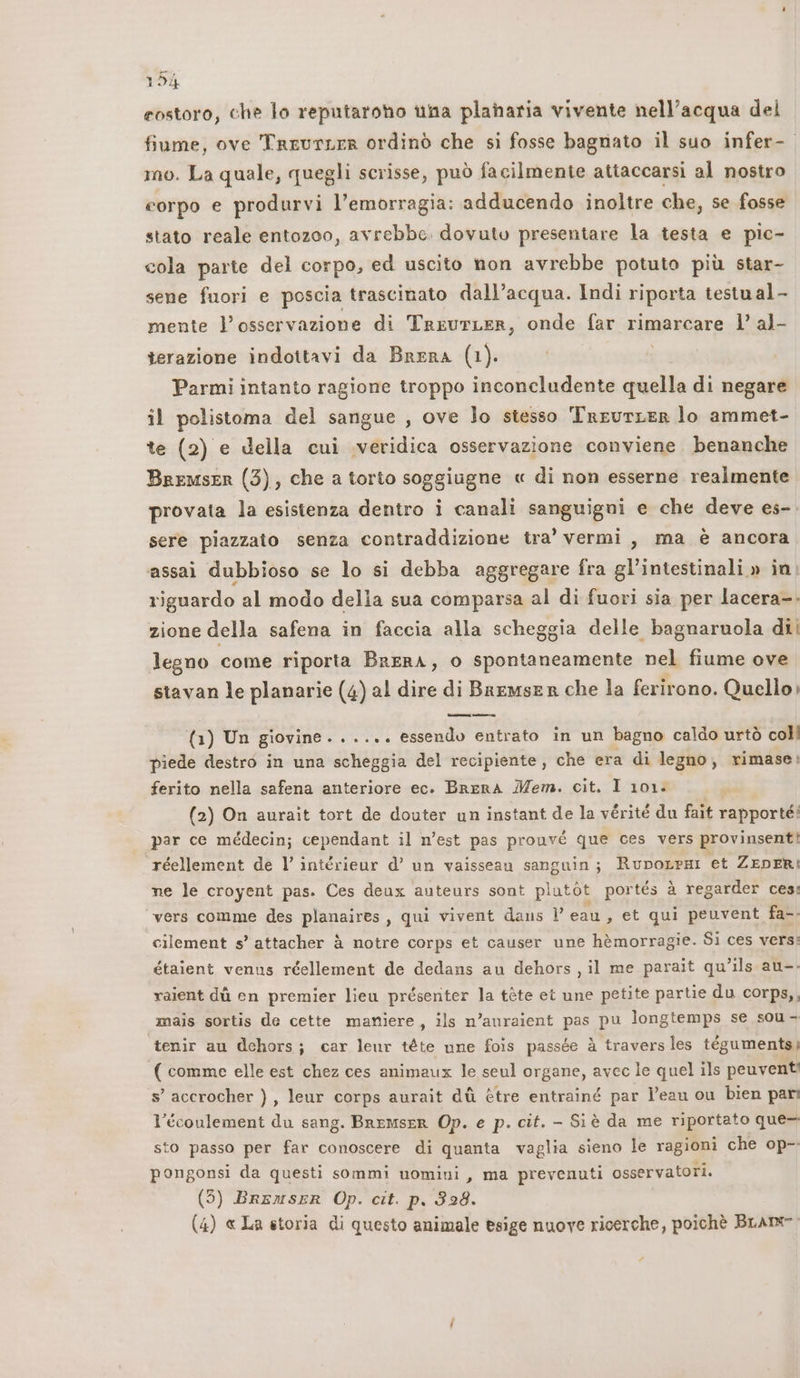 costoro, che lo reputaroho una plaharia vivente nell'acqua del fiume, ove TreurLer ordinò che si fosse bagnato il suo infer- mo. La quale, quegli scrisse, può facilmente attaccarsi al nostro corpo e produrvi l'emorragia: adducendo inoltre che, se fosse stato reale entozoo, avrebbe. dovuto presentare la testa e pic- cola parte del corpo, ed uscito non avrebbe potuto più star- sene fuori e poscia trascinato dall’acqua. Indi riporta testual- mente l'osservazione di TriurLer, onde far rimarcare l’ al- terazione indottavi da Brera (1). Parmi intanto ragione troppo inconcludente quella di negare il polistoma del sangue , ove lo stesso TneurLeR lo ammet- te (2) e della cui .veridica osservazione conviene. benanche Bremser (3), che a torto soggiugne « di non esserne realmente provata la esistenza dentro i canali sanguigui e che deve es-. sere piazzato senza contraddizione tra’ vermi, ma è ancora assai dubbioso se lo si debba aggregare fra gl’intestinali » in. riguardo al modo della sua comparsa al di fuori sia per lacera-. zione della safena in faccia alla scheggia delle bagnaruola di legno come riporta BreRA, o spontaneamente nel fiume ove stavan le planarie (4) al dire di Bremser che la ferirono. Quello (1) Un giovine. ..... essendo entrato in un bagno caldo urtò coll piede destro in una scheggia del recipiente, che era di legno, rimase; ferito nella safena anteriore ec. BRERA Mem. cit. I 101. (2) On aurait tort de douter un instant de la vérité du fait rapporté: par ce médecin; cependant il n'est pas prouvé que ces vers provinsenti! réellement de l intérieur d’ un vaisseau sanguin; RupoLrHni et ZEDERI ne le croyent pas. Ces deux auteurs sont plutòt por tés à regarder ces: vers comme des planaires, qui vivent dans l eau, et qui peuvent fa-. cilement s’ attacher è notre corps et causer une hèmorragie. Si ces vers: étaient venus réellement de dedans au dehors, il me parait qu’ils au-. raient dù en premier lieu présenter la tète et une petite partie du corps,, mais sortis de cette maniere, ils n’auraient pas pu longtemps se sou- ‘tenir au dchors; car leur téte une fois passée à travers les tégumentsi ( comme elle est chez ces animaux le seul organe, avec le quel ils peuvent: s’ accrocher ), leur corps aurait di ètre entrainé par l'eau ou bien pari l’écoulement du sang. BremseR Op. e p. cit. - Siè da me riportato que- sto passo per far conoscere di quanta vaglia sieno le ragioni che op- pongonsi da questi sommi uomini, ma prevenuti osservatori. (5) BremsER Op. cit. p., 328. (4) « La storia di questo animale esige nuove ricerche, poichè BLA #