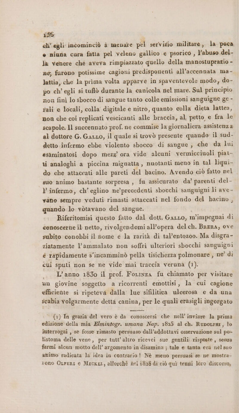 eh’ egli incominciò è menare pel servizio militare, la poca e miuna cura fatta pel veleno gallico e psorico , l’abuso del- la venere ché aveva rimpiazzato quello della manostuprazio - ne; furono potissime cagioni predisponenti all’accennata ma- lattia, che la prima volta apparve in spaventevole modo, do- po ch’ egli si tuftò durante la canicola nel mare. Sul principio non finì lo sbocco di sangue tanto colle emissioni sanguigne ge - rali e locali, colla digitale e nitro, quanto colla dieta lattea, non che coi replicati vescicanti alle braccia, al petto, e fra le scapole. Il succennato prof. ne commise la giornaliera. assistenza al dottore G. GALLO, il quale si irovò presente quando il sud- detto infermo ebbe violento sbocco di sangue , che da lui esaminatosi dopo mezz’ ora vide alcuni vermicciuoli piat- ti analoghi a piccina mignatta, nuotanti meno in tal liqui- do che attaccati alle pareti del bacino. Avendo ciò fatto nel suo animo bastante sorpresa , fu assicurato da’ parenti del- Y’ infermo, ch’ eglino ne’precedenti sbocchi sanguigni li ave- vano sempre veduti rimasti attaccati nel fondo del bacino , quando lo vòtavano del sangue. Riferitomisi questo fatto dal dott. Gato, 1 m'’impegnai di conoscerne il netto, rivolgendomi all’opera delch. BreRA, ove subito conobbi il nome e la rarità di tal’entozoo. Ma disgra- ziatamente l’ammalato non soffrì ulteriori sbocchi sanguigni é rapidamente s’incamminò pella tisichezza polmonare , ne' di cd sputi non se ne vide mai traccia veruna (1). ._ L’anno 1830 il prof. Forinra fu chiamato per visitare un giovine soggetto a ricorrenti emottisi, la cui cagione efficiente si ripeteva dalla lue sifilitica ulcerosa e da una scabia volgarmente detta canina, per le quali erasigli ingorgato pesi (1) In grazia del vero è da conoscersi che nell’ inviare la prima edizione della mia Elmintogr. umana Nap. 1825 al ch. Ruporrar, lo interrogai , se fosse rimasto persuaso dall’addottavi osservazione sul po&gt; listoma delle vene, per tutt’ altro ricevei sue gentili. risposte , senza farmi alcun motto dell’ argomento in disamina ; tale e tanta era nel suo animo radicata la idea in contrario! Nè meno persuasi se ne mostra- tono OLrers e Mecxet, allorchè hei 1828 di ciò quì tenni loro discorso,