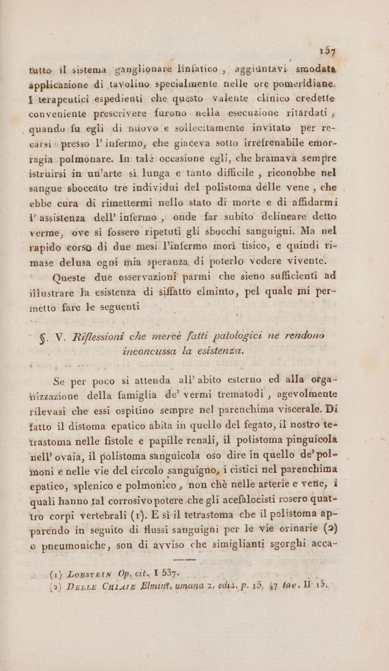£ tutto. il sistema ganglionare linfatico , aggiuntavi smodata applicazione di tavolino specialmente nelle ore pomeridiane. I rerapeutici espedienti che questo valente clinico credette conveniente prescrivere furono nella esecuzione ritardati , | quando fu egli di nuovo e soliecitamente invitato per re- carsi; presso l’ infermo, che giaceva sotto irrefrenabile emor- ragia polmonare. In talè occasione egli, che bramava sempre istruirsi in un’arte sì lunga e tanto difficile , riconobbe nel sangue sboccato tre individui del polistoma delle vene , che ebbe cura di rimettermi nello stato di morte e di affidarmi Vl assistenza dell’ infermo , onde far subito delineare detto verme, ‘ove si fossero ripetuti gli sbocchi sanguigni. Ma nel rapido corso di due mesi l’infermo morì ‘tisico, e quindi ri- mase delusa ogni mia speranza di poterlo vedere vivente. Queste due osservazioni parmi che sieno sufficienti ad illustrare la esistenza di siffatto elminto, pel quale mi per- metto fare le seguenti  6. V. Riflessioni che merce fatti patologici ne rendono inconcussa la esistenza. Se per poco si attenda ali’ abito esterno ed alla ofga- bizzazione della famiglia de’ vermi trematodi , agevolmente rilevasi che essi ospitino sempre nel parenchima viscerale. Di fatto il distoma epatico abita in quello del fegato, il nostro te= trastoma nelle fistole e papille renali, il polistoma pinguicola nell’ ovaia, il polistoma sanguicola oso dire in quello de’ pol- moni e nelle vie del circolo sanguigno, i cistici nel parenchima epatico, splenico e polmonico , non chè nelle arterie e vene; 1 quali hanno tal corrosivo potere .che gli acefalocisti rosero quat- tro corpi vertebrali (1). E sì il tetrastoma che il polistoma ap- parendo in seguito di flussi sanguigni per le vie orinarie (2) o pneumoniche, son di avviso che simiglianti sgorghi acca- (1) Losstrin Op. citt 557. 5 (a) (a) Derre Cuiase Elmint, umana 2. ediz. p. 15, 47 tav IF 12.