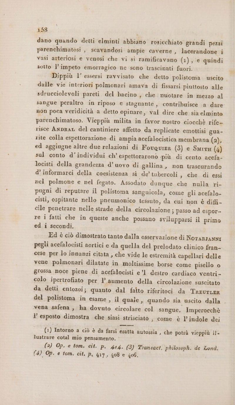 \ 158 dano quando detti elminti abbiano rosicchiato grandi pezzi parenchimatosi , scavandosi ampie caverne, lacerandone i vasi arteriosi e venosi che vi si ramificavano (1), e quindi sotto l’impeto emorragico ne sono trascinati fuori. Dippiù l’ essersi ravvisato che detto polistoma uscito dalle vie interiori polmonari amava di fissarsi piuttosto alle sdrucciolevoli pareti del bacino , che nuotare in mezzo al sangue peraltro in riposo e stagnante, contribuisce a dare non poca veridicità a detto opinare, val dire che sia elminto parenchimatoso. Vieppiù milita in favor nostro ciocchè rife- risce AnpraL del cantiniere affetto da replicate emottisi gua- rite colla espettorazione di ampia acefalocistica membrana (2), ed aggiugne altre due relazioni di FovquirR (3) e Smrre (4) sul conto d’individui ch’ espettorarono più di cento acefa- locisti della grandezza d’ uovo di gallina, non trascurando d’ informarci della coesistenza sì de’ tubercoli, che di essi nel polmone e nel fegato. Assodato dunque che nulla ri- pugni di reputare il polistoma sanguicola, come gli acefalo- cisti, ospitante nello pneumonico tessuto, da cui non è diffi- cile penetrare nelle strade della circolazione ; passo ad espor- re i fatti che in queste anche possano svilupparsi il primo ed i secondi, Ed è ciò dimostrato tanto dalla osservazione di NOTARIANNI pegli acefalocisti aortici e da quella del prelodato clinico fran- cese per lo innanzi citata , che vide le estremità capellari delle vene polmonari dilatate in moltissime borse come pisello o grossa noce piene di acefalocisti e’l destro cardiaco ventri- colo ipertrofiato per l'aumento della circolazione suscitato da detti entozoi; quanto dal fatto riferitoci da TreurLeR del polistoma in esame , il quale ,, quando sia uscito dalla vena safena , ha dovuto circolare col sangue, Imperocchè l’ esposto dimostra che siasi strisciato ; come è l’indole dei (1) Intorno a ciò è da farsi esatta autossia » che potrà vieppiù il. lustrare cotal mio pensamento. ‘ (2) Op. e tom. cit. p. 414. (3) Transact, philosoph. de Lond,