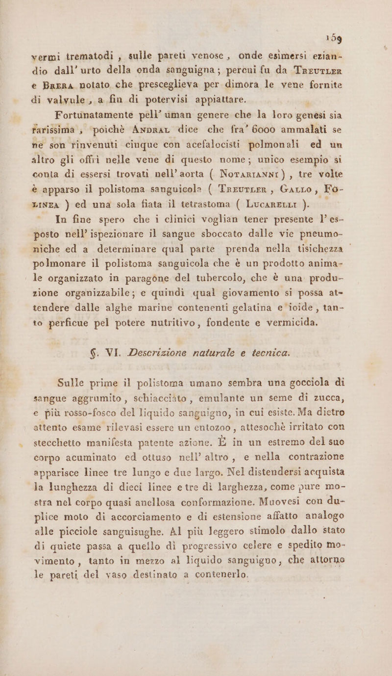 vermi trematodi , sulle pareti venose, onde esimersi ezian- dio dall’ urto della onda sanguigna; percui fu da TreutLER e Barra notato che presceglieva per dimora le vene fornite di valvule., a fin di potervisi appiattare. Fortunatamente pelli’ uman genere che la loro genesi sia farissima ; ‘poichè Anprar dice che fra” 6000 ammalati se ne son rinvenuti cinque con acefalocisti polmonali ed un altro gli offri nelle vene di questo nome; unico esempio si conia di essersi trovati nell’ aorta ( NorarianNI), tre volte è apparso il polistoma sanguicola ( TreutLER, Garro, Fo- LINEA ) ed una sola fiata il tetrastoma ( LucarentI ). ss In fine spero che i clinici voglian tener presente l’ es- posto nell’ ispezionare il sangue sboccato dalle vie pneumo- niche ed a determinare qual parte. prenda nella tisichezza ‘ polmonare il polistoma sanguicola che è un prodotto anima- | le organizzato in paragone del tubercolo, che è una. produ- zione organizzabile; e quindi qual giovamento si possa at= tendere dalle alghe marine contenenti gelatina e *iocide , tan- to perficue pel potere nutritivo, fondente e vermicida. $. VI. Descrizione naturale e tecnica. Sulle prime il polistoma umano sembra una gocciola di sangue aggrumito , schiacciato, emulante un seme di zucca, e più rosso-fosco del liquido sanguigno, in cui esiste. Ma dietro attento esame rilevasi essere un entozoo, attesochè irritato con stecchetto manifesta patente azione. È in un estremo del suo corpo acuminato ed ottuso nell’ altro, e nella contrazione apparisce linee tre lungo e due largo. Nel distendersi acquista la lunghezza di dieci lince e tre di larghezza, come pure mo- stra nel corpo quasi anellosa conformazione. Muovesi con du- plice moto di accorciamento e di estensione affatto analogo alle picciole sanguisughe. Al più leggero stimolo dallo stato di quiete passa a quello dì progressivo celere e spedito mo- vimento , tanto in mezzo al liquido sanguigno, che attorno le pareti del vaso destinato a contenerlo.