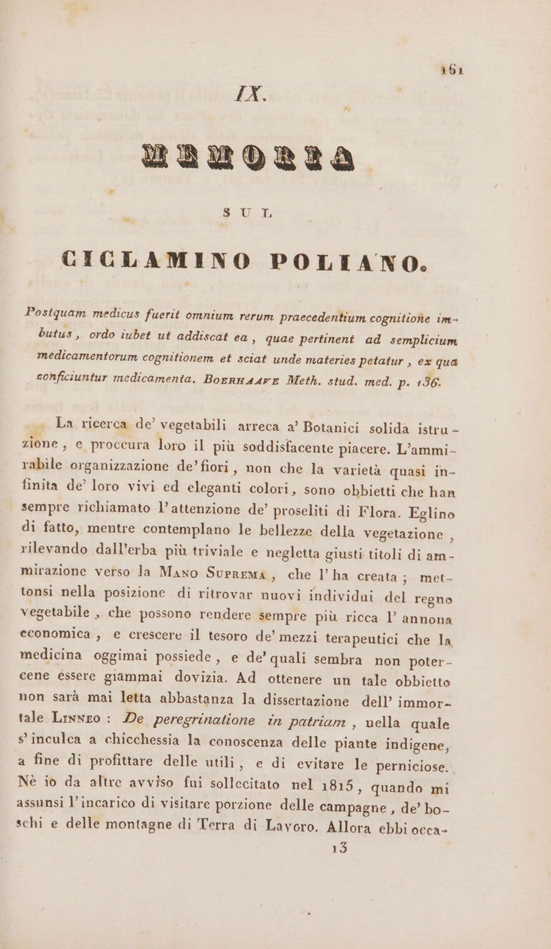 SUE CICLAMINO POLIANO,. Postquam medicus fuerit omnium rerum praecedentium cognitiohne im- butus, ordo iubet ut addiscat ea, quae pertinent ad semplicium medicamentorum cognitionem et sciat unde materies petatur , ex qua conficiuntur medicamenta. Borrna4re Meth. stud. med. p. 136: . La ricerca de’ vegetabili arreca a’ Botanici solida istru - I zia zione, e proceura loro il più soddisfacente piacere. L’ammi- rabile organizzazione de’ fiori, non che la varietà quasi in- finita de’ loro vivi ed eleganti colori, sono obbietti che han sempre richiamato l’attenzione de’ proseliti di Flora. Eglino di fatto, mentre contemplano le bellezze della vegetazione , rilevando dall’erba più triviale e negletta giusti titoli di am - mirazione verso la Mano Suprema, che l’ha creata ; met- tonsi nella posizione di ritrovar nuovi individui del regno vegetabile , che possono rendere sempre più ricca l’ annona economica , e crescere il tesoro de’ mezzi terapeutici che la medicina oggimai possiede, e de’ quali sembra non poter - cene essere giammai dovizia. Ad ottenere un tale obbietto non sarà mai letta abbastanza la dissertazione dell’ immor- tale Linnro : De peregrinatione in patriam , vella quale s'inculca a chicchessia la conoscenza delle piante indigene, a fine di profittare delle utili, e di evitare le perniciose. Nè io da altre avviso fui sollecitato nel 1815, quando mi assunsi l’incarico di visitare porzione delle campagne , de’ bo- schi e delle montagne di Terra di Lavoro. Allora ebbi occa- 13