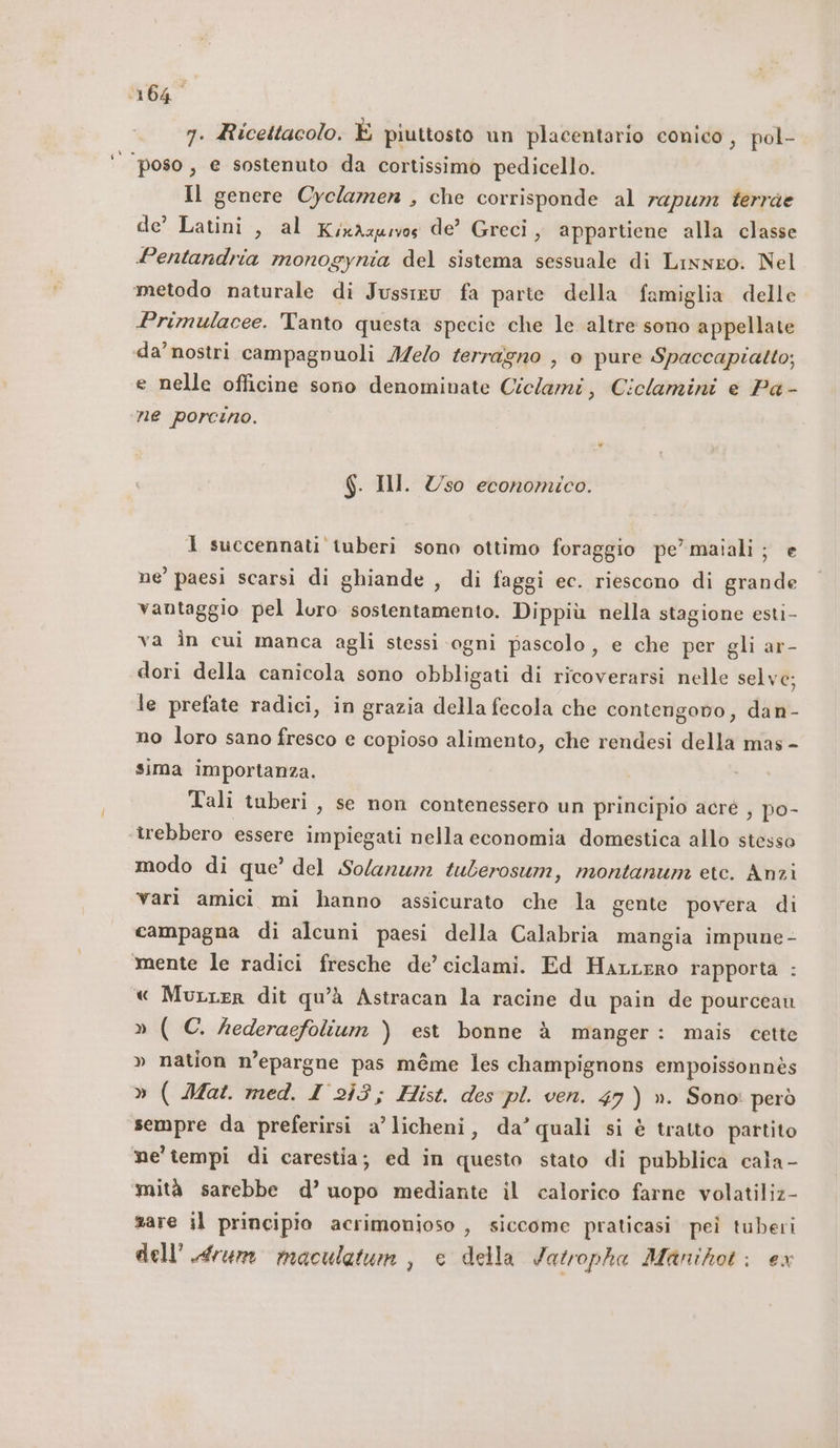 ‘164° 7. Ricettacolo. È piuttosto un placentario conico, pol- poso, e sostenuto da cortissimo pedicello. Il genere Cyclamen , che corrisponde al rapum terrae de’ Latini, al KixAapwos de’ Greci, appartiene alla classe Pentandria monogynia del sistema sessuale di Lisnro. Nel metodo naturale di Jussiev fa parte della famiglia delle Primulacee. Tanto questa specie che le altre sono appellate da’nostri campagnuoli Melo ferragno , è pure Spaccapiatto; e nelle officine sono denominate Ci ‘clami, Ciclamini e Pa- ne porcino. (Wi Ill. Uso economico. 1 succennati tuberi sono ottimo foraggio pe’maiali; e ne’ paesi scarsi di ghiande , di faggi ec. riescono di grande vantaggio pel luro sostentamento. Dippiù nella stagione esti- va in cui manca agli stessi ‘ogni pascolo, e che per gli ar- dori della canicola sono obbligati di ricoverarsi nelle selve; le prefate radici, in grazia della fecola che contengono, dan- no loro sano fresco e copioso alimento, che rendesi della mas - sima importanza. Tali tuberi , se non contenessero un principio acré , po- îrebbero essere impiegati nella economia domestica allo stesso modo di que’ del Solanum tuberosum, montanum etc. Anzi vari amici mi hanno assicurato che la gente povera di campagna di alcuni paesi della Calabria mangia impune - mente le radici fresche de’ ciclami. Ed HarLrro rapporta : « Murrer dit qu'à Astracan la racine du pain de pourceau »(C. agio est bonne à manger: mais cette » nation n’epargne pas méme les champignons empoissonnès » ( 2Mat. med. I 253; Hist. des pl. ven. 47) ». Sono: però sempre da preferirsi a’ licheni, da’quali si è tratto partito ne' tempi di carestia; ed in questo stato di pubblica cala- mità sarebbe d’ uopo mediante il calorico farne volatiliz- sare il principio acrimonioso , siccome praticasi pei tuberi dell'.drum maculatum , e della Jatropha Manihot: ex