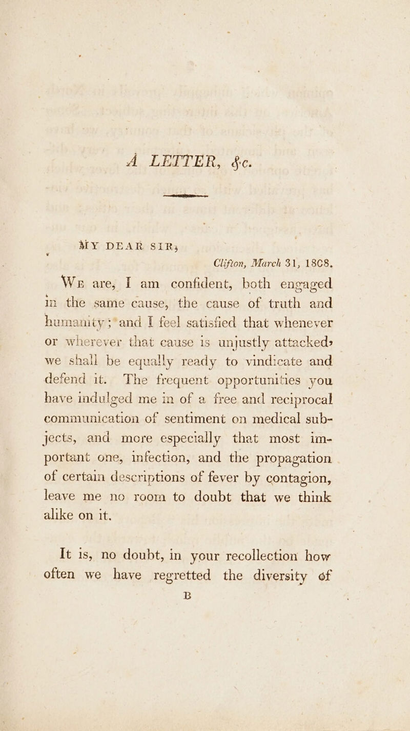 A LETTER, &amp;c. MY DEAR SIR; Clifton, March 31, 1808. We are, I am _ confident, both engaged in the same cause, the cause of truth ane humanity: and I feel satis fied that wHeneyER e we shall be equally seine . vindicate and defend it. The frequent PROB AES, ‘les you have indulged me in of a free and reciprocal communication of sentiment on medical sub- jects, and more especially that most im- portant one, infection, and the propagation of certain descriptions of fever by contagion, leave me no room to doubt that we think alike on it. It is, no doubt, in your recollection how often we have regretted the diversity of B