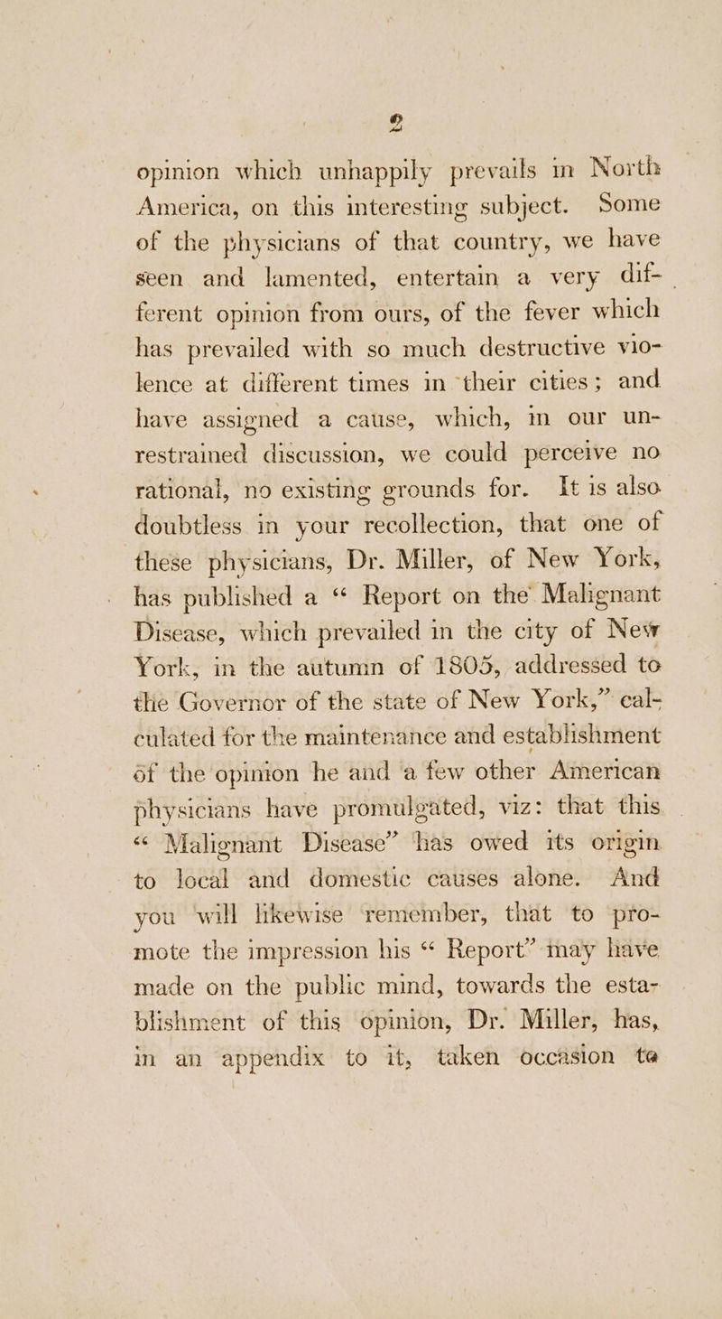opinion which unhappily prevails mm North America, on this interesting subject. Some of the physicians of that country, we have seen and lamented, entertain a very dif-_ ferent opinion from ours, of the fever which has prevailed with so much destructive vi0- lence at different times in ‘their cities; and have assigned a cause, which, m our un- restrained discussion, we could perceive no rational, no existing grounds for. It is also. doubtless. in your recollection, that one of these physicians, Dr. Miller, of New York, has published a “ Report on the’ Malhgnant Disease, which prevailed in the city of New York, in the autumn of 1805, addressed to tlie Governor of the state of New York,” eal- culated for the maintenance and establishment éf the opinion he and a few other American physicians have promulgated, viz: that this ¢¢ Malignant Disease” ‘has owed its origin to local and domestic causes alone. And you will likewise remember, that to pro- mote the impression his “ Report” may have made on the public mind, towards the esta- blishment of this opinion, Dr. Miller, has, in an appendix to if, taken occasion te