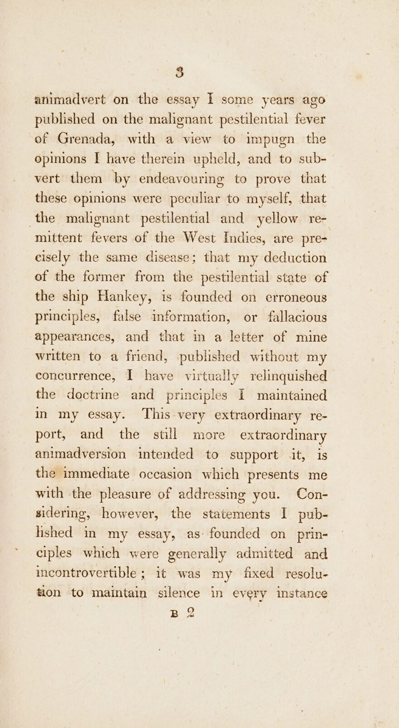 8 animadvert on the essay I some years ago published on the malignant pestilential fever of Grenada, with a view to impugn. the opinions I have therein upheld, and to sub- vert them by endeavouring to prove that these opinions were peculiar to myself, that the malignant pestilential and yellow re- mittent fevers of the West Indies, are pre- cisely the same disease; that my deduction of the former from the pestilential state of the ship Hankey, is founded on erroneous principles, false imformation, or fallacious appearances, and that in a letter of mine written to a friend, published without my concurrence, | have virtually relinquished the doctrine and principles I maintained in my essay. This very extraordinary re- port, and the still more extraordinary animadversion intended to support it, is the immediate occasion which presents me with the pleasure of addressing you. Con- sidering, however, the statements I pub- hshed in my essay, as: founded on prin- ciples which were generally admitted and incontrovertible ; it was my fixed resolu- tion to maintain silence in every instance