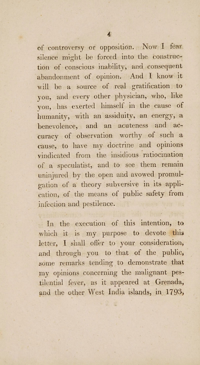 of controversy or opposition. Now I fear silence might be forced into the construc- tion of conscious mability, and consequent abandonment of opinion. And I know it will be a source of real gratification to you, and every other physician, who, lke you, has exerted himself in the cause of humanity, with an assiduity, an energy, a benevolence, and an ‘acuteness and ac- curacy of observation worthy of such a cause, to have my doctrine and opinions vindicated from the insidious ratiocination of a speculatist, and to see them remain uninjured by the open and avowed promul- gation of a theory subversive in its appli- eation, of the means of public safety from infection and pestilence. In the execution of this intention, to which it is my purpose to devote this ietter, I shall offer to your consideration, and through you to that of the public, some remarks tending to demonstrate that my opinions concerning the malignant pes- tilential fever, as it appeared at Grenada, and the other West India islands, in 1793,