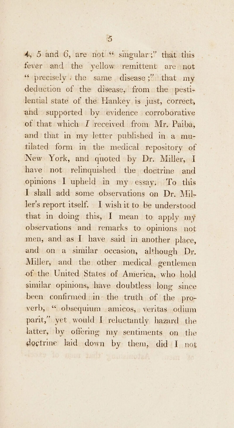 4, 5 and 6, are not “ singular;” that this fever and the yellow remittent are not ‘f precisely . the same ‘disease ;” that my deduction of the disease, from the pesti+ lential state of the Hankey is just, correct, and supported by evidence corroborative of that which J received from Mr. Paiba, and that in my letter published in a mu- tilated form in the medical repository of New York, and quoted by Dr. Miller, I have not relinquished the doctrine and opinions I upheld in my essay, To this I shall add some observations on Dr. Mil- ler’s report itself. I wish it to be understood that in doing this, I mean to apply my observations and remarks to opinions not men, and as I have said in another place, and on a similar occasion, although Dr. Miller, and the other medical gentlemen of the United States of America, who hold similar opinions, have doubtless long since been confirmed ins the truth of the pro- verb, ‘ obsequium amicos, veritas odium parit,’ yet would [ reluctantly hazard the latter, by offering my sentiments on the doctrme laid down by them, did I not