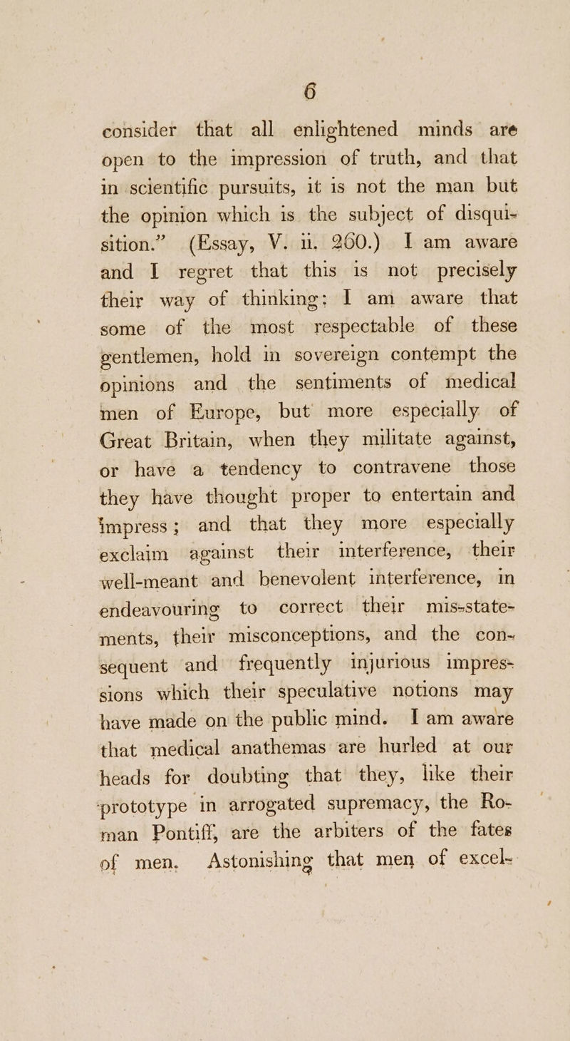 consider that all enlightened minds are open to the impression of truth, and that in scientific pursuits, it is not the man but the opimion which is the subject of disqui~ sition.” (Essay, V. nu. 200.) I am aware and I regret that this is not precisely their way of thinking; I am aware that some of the most respectable of these gentlemen, hold in sovereign contempt the opinions and | the sentiments of medical men of Europe, but more especially of Great Britain, when they militate against, or have a tendency to contravene those they have thought proper to entertain and impress; and that they more especially exclaim against their interference, their well-meant and benevolent interference, in endeavouring to correct their mis-state+ ments, their misconceptions, and the con~- sequent and frequently injurious impres+ sions which their speculative notions may have made on the public mind. I am aware that medical anathemas are hurled at our heads for doubting that they, like their ‘prototype ‘in arrogated supremacy, the Ro- man Pontiff, are the arbiters of the fates of men, Astonishing that men of excel-