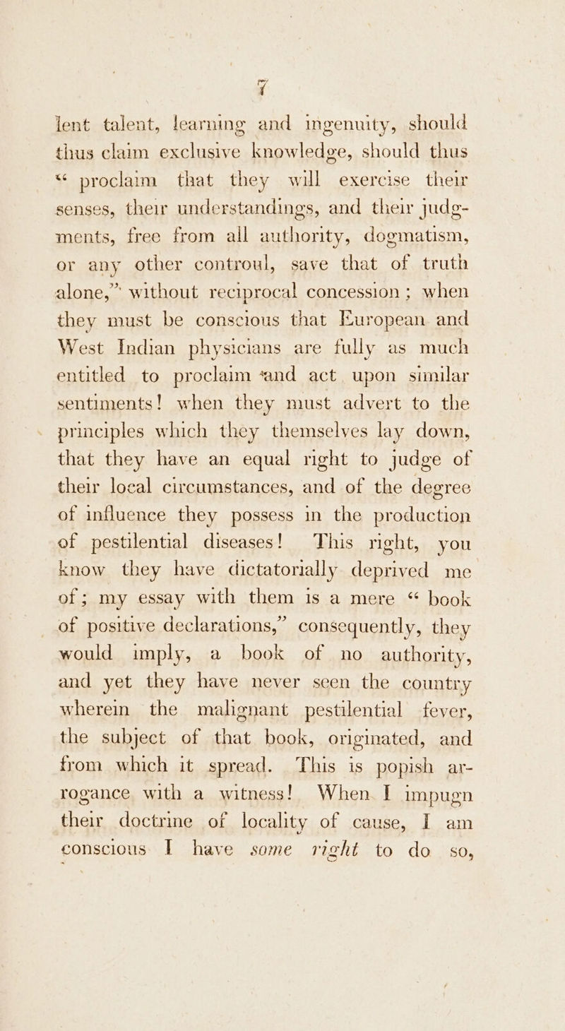 a lent talent, learning and ingenuity, should thus claim exclusive knowledge, should thus “ proclaim that they will exercise their senses, their understandings, and their judg- ments, free from all authority, dogmatism, or any other controul, save that of truth alone,” without reciprocal concession ; when they must be conscious that European. and West Indian physicians are fully as much entitled to proclaim ‘and act upon similar sentiments! when they must advert to the principles which they themselves lay down, that they have an equal right to judge of their local circumstances, and of the degree of influence they possess in the production of pestilential diseases! This right, you know they have dictatorially deprived me of ; my essay with them is a mere “ book of positive declarations,” consequently, they would imply, a book of no authority, and yet they have never seen the country wherein the malignant pestilential fever, the subject of that book, originated, and from which it spread. This is popish ar- rogance with a witness! When. I impugn their doctrme of locality of cause, I am