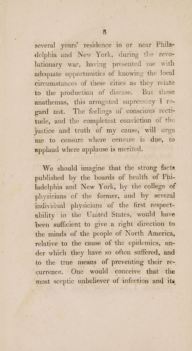 several years’ residence in or near Phila- delphia and New York, during the revo- lutionary war, having presented me with adequate opportunities of knowing the local circumstances of these cities as they relate to the production of disease. But these anathemas, this arrogated supremacy I re- gard not. The feelings of conscious recti- tude, and the completest conviction of the justice and truth of my cause, will urge me to censure where censure 1s due, to spplnnd where applause 1s merited. We syula imagine that the strong facts published by the boards of health of Phi- ladelphia and New York, by the college of physicians of the former, and by several individual physicians of the first respect- ability in the United States, would have been sufficient to give.a right direction to the minds of the people of North America, relative to the cause of the epidemics, un- der which they have so often suffered, and to the true means of pr eventing their re~ eurrence. One would conceive that the ‘most sceptic unbeliever of infection and its,
