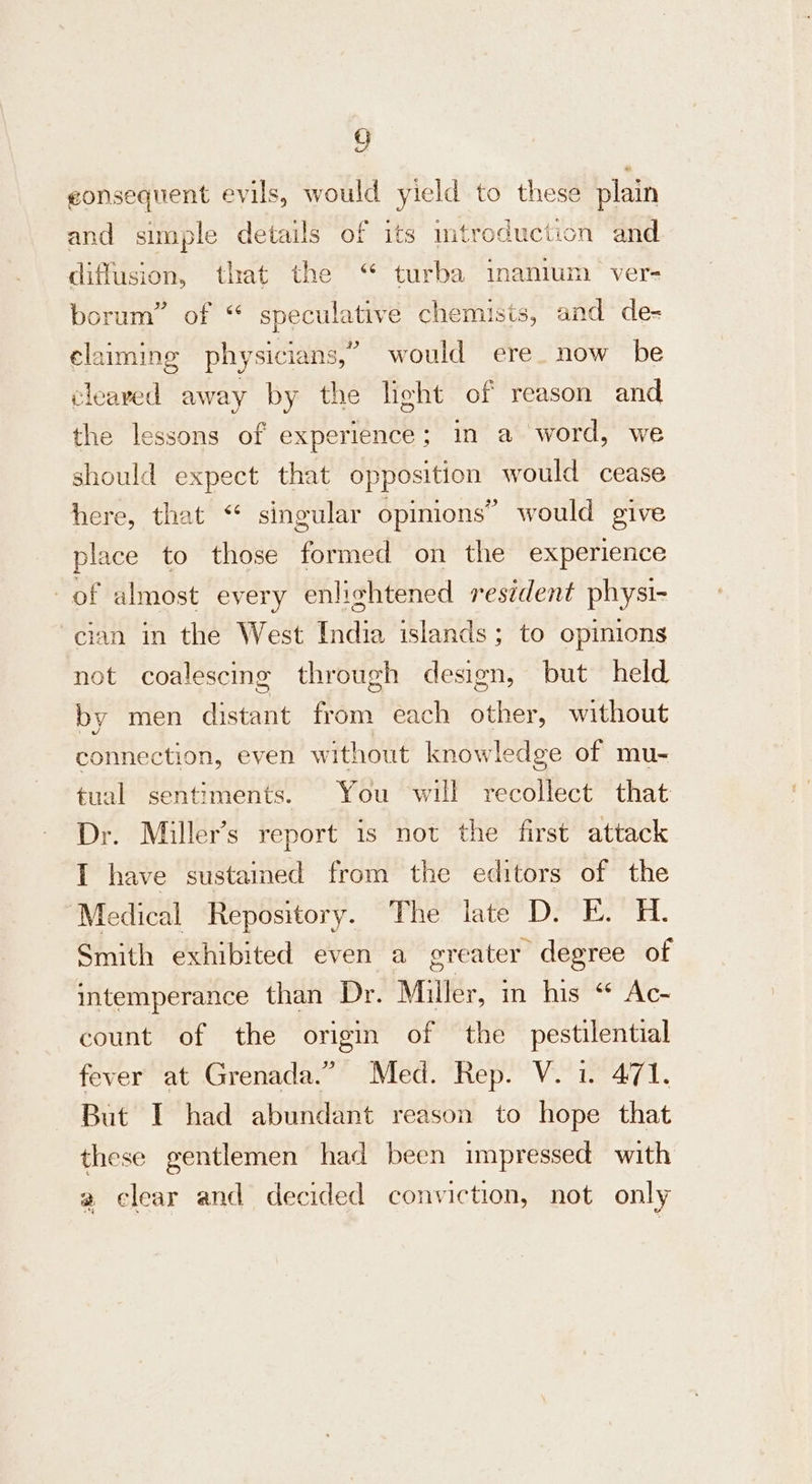 GQ eonsequent evils, would yield to these plain and simple details of its introduction and. diffusion, that the “ turba inanium ver- borum” of “ speculative chemisis, and de- claiming physicians,” would ere. now be cleaved away by the light of reason and the lessons of experience; in a word, we should expect that opposition would cease here, that “ singular opinions” would give place to those formed on the experience of almost every enlightened resident physi- cian in the West India islands; to opinions not coalescing through design, but held by men distant from each other, without connection, even without knowledge of mu- tual sentiments. You will recollect that Dr. Miller’s report is not the first attack I have sustained from the editors of the ‘Medical Repository. The late D. E. H. Smith exhibited even a greater degree of intemperance than Dr. Miller, in his “ Ac- count of the origin of the pestilential fever at Grenada.” Med. Rep. V. 1. 471. But I had abundant reason to hope that these gentlemen had been impressed with a clear and decided conviction, not only