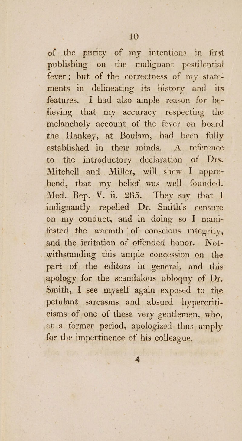 of the purity of my intentions in_ first publishing on the malignant pestilential fever; but of the correctness of my state- ments in delineating its history and _ its features. I had also ample reason for be- lieving that my accuracy respecting the melancholy account of the fever on board the Hankey, at Boulam, had been fully established in their minds. &lt;A _ reference to the introductory declaration of Drs. Mitchell and Miller, will shew I appre- hend, that my belief was well founded. Med.. Rep. V. nu. 285. They say that I indignantly repelled Dr. Smith’s censure on my conduct, and m doing so [ mani- ested the warmth of conscious integrity, and the irritation of offended honor. Not- withstanding this ample concession on the part of the editors in general, and this apology for the scandalous obloquy of Dr. Smith, I see myself again exposed to the petulant sarcasms and absurd hypercriti- cisms of one of these very gentlemen, who, at a former period, apologized. thus amply for the impertinence of his colleague. 4