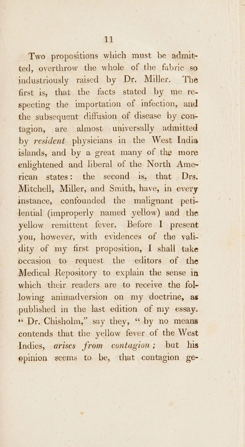 Two propositions which must be admit- ted, overthrow the whole of the fabric so industriously raised by Dr. Miller. The first is, that. the facts stated by me re- specting the importation of infection, and the subsequent diffusion of disease by con- tagion, are almost universally admitted by resident physicians in the West India islands, and by a great many of the more enlightened and liberal of the North Ame- rican states: the second is, that Drs. Mitchell, Miller, and Smith, have, in every instance, confounded the malignant peti- dential (improperly named yellow) and the yellow remittent fever. Before I present you, however, with evidences of the vali- dity of my first proposition, I shall take occasion to request the editors of the Medical Repository to explain the sense in which their readers. are to receive the fol- lowing animadversion on my doctrine, as published in the last edition of my essay. « Dr. Chisholm,” say they, “‘ by no means contends that the yellow fever of the West Indies, arises from contagion; but his epinion seems to be, that contagion ge-.