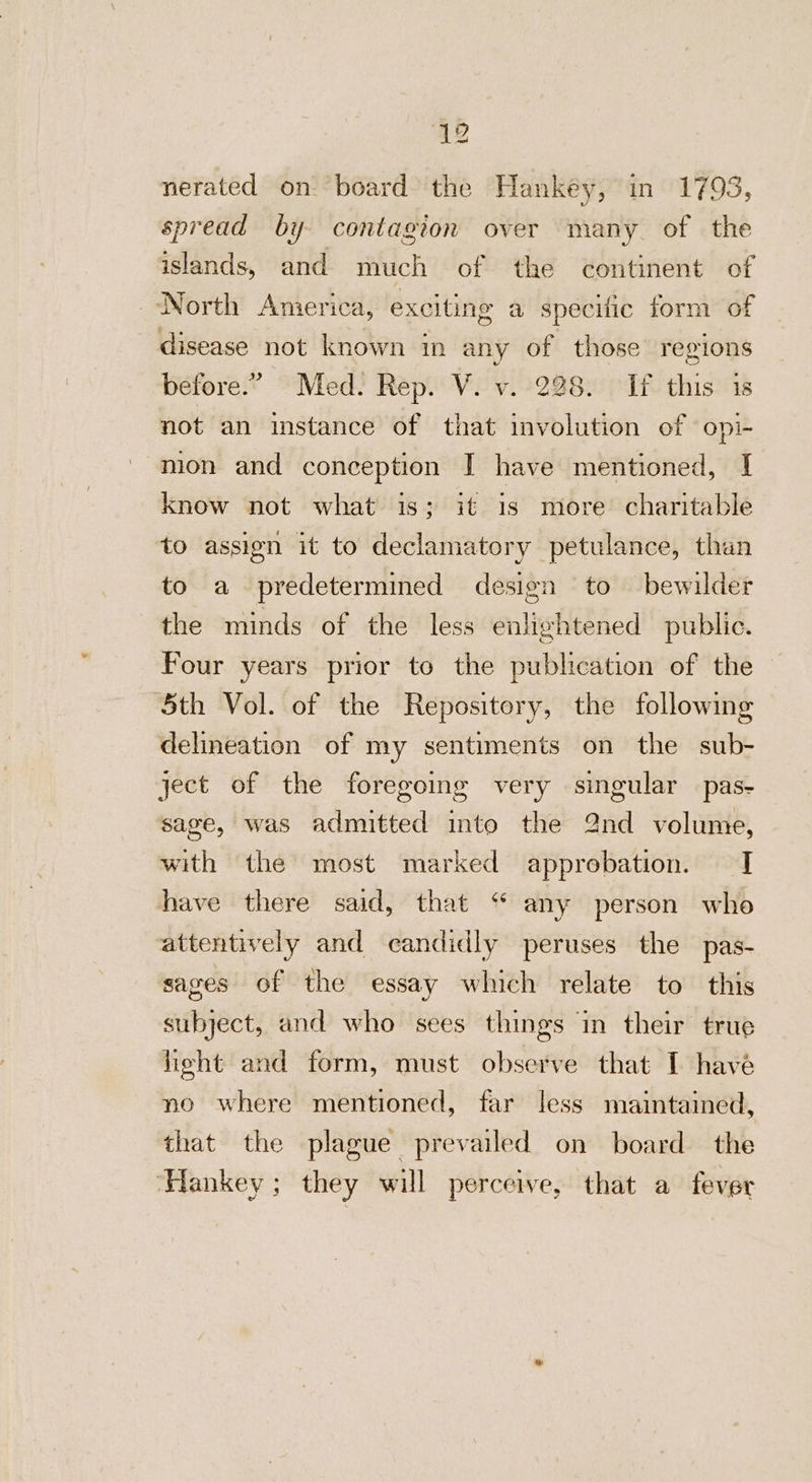 nerated on board the Hankey, in 1793, spread by contagion over many of the islands, and much of the continent of North America, exciting a specific form of disease not known in any of those regions before.” Med. Rep. V. v. 228. If this is not an instance of that involution of opi- mion and conception I have mentioned, I know not what is; it is more charitable to assign it to declamatory petulance, than to a predetermined design to bewilder the minds of the less enlightened public. Four years prior to the publication of the 5th Vol. of the Repository, the following delineation of my sentiments on the sub- ject of the foregoing very singular pas- sage, was admitted into the 2nd volume, with the most marked approbation. T have there said, that “ any person who attentively and candidly peruses the pas- sages of the essay which relate to this subject, and who sees things in their true light and form, must observe that I have no where mentioned, far less maintained, that the plague prevailed on board the ‘Hankey; they will perceive, that a fever