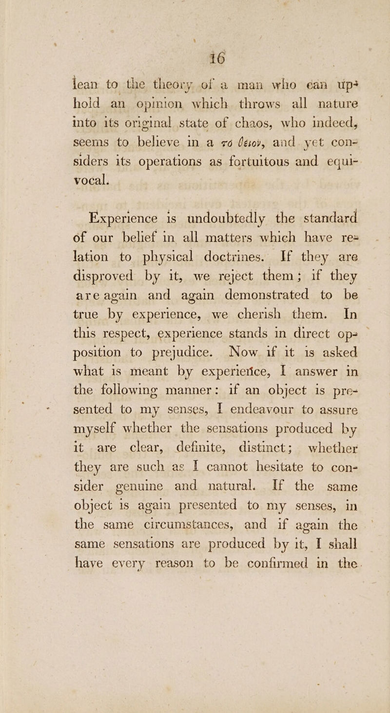 jean to the theory of a man who éan up? hold an epmion which throws all nature into its original state of chaos, who indeed, seems to believe in a 76 déov, and. yet con- siders its operations as fortuitous and equi- vocal. Experience is undoubtedly the standard of our belief in all matters which have re= lation to physical doctrines. If they are disproved by it, we reject them: if they are again and again demonstrated to be true by experience, we cherish them. In this respect, experience stands in direct op- position to prejudice. Now if it is asked what is meant by experierice, I answer in the following manner: if an object is pre- sented to my senses, IY endeavour to assure myself whether the sensations produced by it are clear, definite, distinct; whether they are such as | cannot hesitate to con- sider genuine and natural. If the same object 1s again presented to my senses, in the same circumstances, and if again the same sensations are produced by it, I shall have every reason to be confirmed in the.