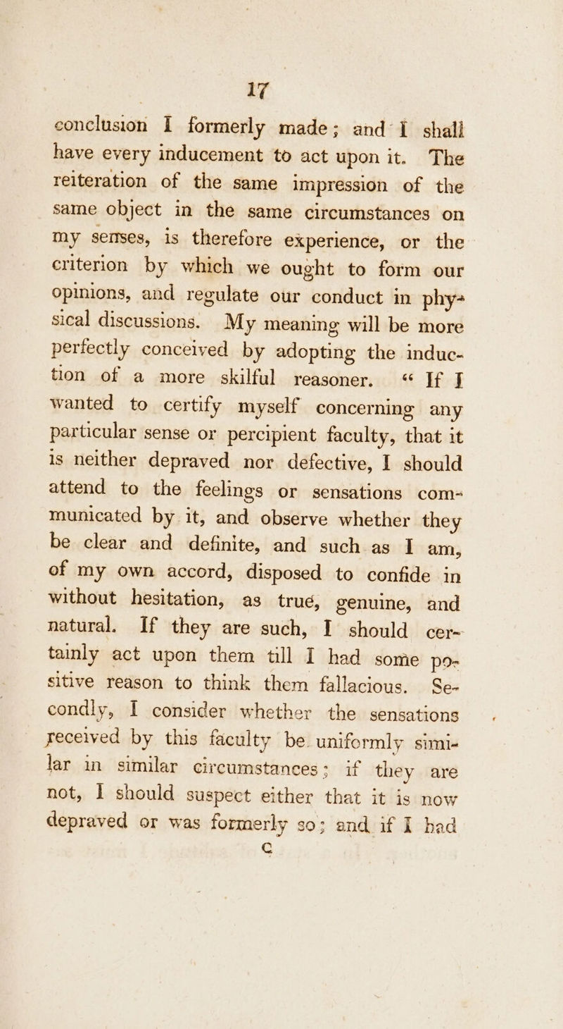 conclusion I formerly made; and 1 shall have every inducement to act upon it. The reiteration of the same Impression of the same object in the same circumstances on my senses, is therefore experience, or the criterion by which we ought to form our opinions, and regulate our conduct in phy- sical discussions. My meaning will be more perfectly conceived by adopting the induc- tion of a more skilful reasoner, «“ If J wanted to certify myself concerning any particular sense or percipient faculty, that it is neither depraved nor defective, I should attend to the feelings or sensations com- municated by it, and observe whether they be clear and definite, and such as I am, of my own accord, disposed to confide in without hesitation, as true, genuine, and natural. If they are such, I should cer- tainly act upon them till I had some por sitive reason to think them fallacious. Se- condly, I consider whether the sensations received by this faculty be. uniformly simi- lar in similar circumstances ; if they are not, I should suspect either that it is now depraved or was formerly so; and if I had C