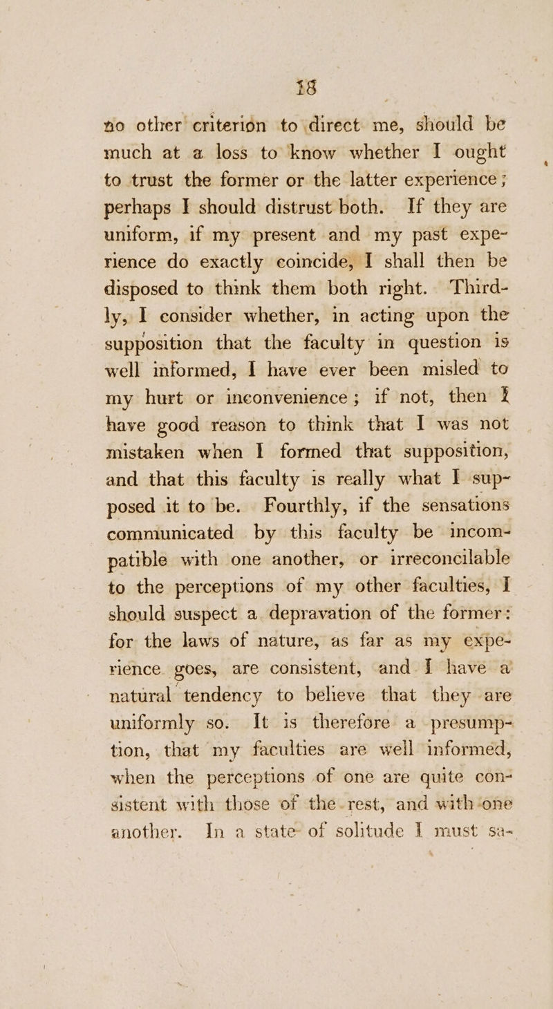 no other criterion to direct me, should be much at a loss to know whether I ought to trust the former or the latter experience ; perhaps | should distrust both. If they are uniform, if my present and my past expe~ rience do exactly coincide, I shall then be disposed to think them both nght. Third- ly, I consider whether, in acting upon the — supposition that the faculty in question is well informed, I have ever been misled to my hurt or inconvenience; if not, then have good reason to think that I was not mistaken when I formed that supposition, and that this faculty is really what I sup- posed it to be. Fourthly, if the sensations communicated by this faculty be incom- patible with one another, or irreconcilable to the perceptions of my other faculties, I should suspect a. depravation of the former: for the laws of nature, as far as my expe- rience. goes, are consistent, and J have a natural tendency to beheve that they are uniformly so. It is therefore a presump- tion, that my faculties are well informed, when the perceptions of one are quite con- sistent with those of the rest, and with-one another. In a state of solitude 1 must sa-