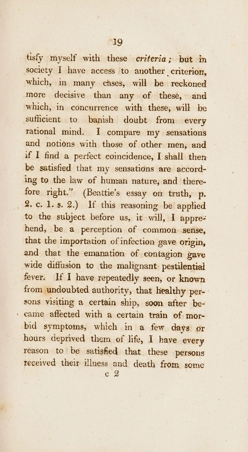 tisfy myself with these creteria ; but in society I have access ‘to another criterion, which, in many cases, will be reckoned more decisive than any of these, and which, in concurrence with these; will be sufhcient to banish doubt from every rational mind. I compare my sensations and notions with these of other men, and if I find a perfect coincidence, I shall then be satisfied that my sensations are accord- ing to the law of human nature; and _there- fore night.” (Beattie’s essay on truth, p. 2.c.1.s. 2.) If this reasoning be applied to the subject before us, it will, I appre- hend, be a perception of common. sense, that the importation of infection gave OTigiN, and that the emanation of contagion gave wide diffusion to the malignant. pestilential fever. If I have repeatedly seen, or known from undoubted authority, that healthy per- sons visiting a certain ship, soon after be- ‘ came affected with a certain train of mor- bid symptoms, which in a few days or hours deprived them of life, 1 have every reason to be satished that these persons received their illness and death from some | e 2