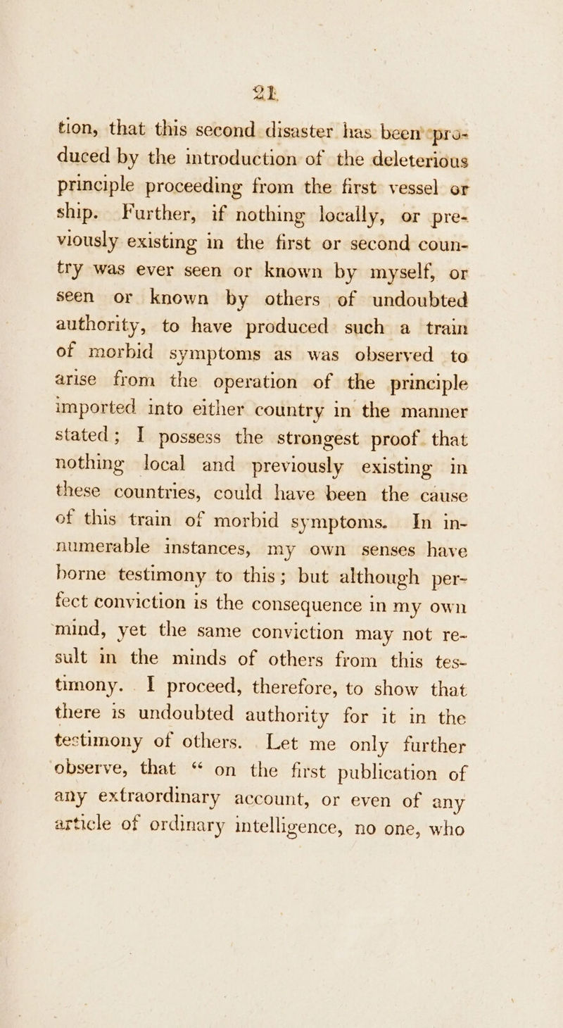 ak tion, that this second disaster has been “pro- duced by the introduction of the deleterious principle proceeding from the first vessel or ship. Further, if nothing locally, or pre- viously existing in the first or second coun- try was ever seen or known by myself, or seen or known by others of undoubted authority, to have produced such a train of morbid symptoms as was observed to arise from the operation of the principle imported into either country in the manner stated; I possess the strongest proof. that nothing local and previously existing in these countries, could have been the cause of this train of morbid symptoms. In in- numerable instances, my own senses have borne testimony to this; but although per- fect conviction is the consequence In my own ‘mind, yet the same conviction may not re- sult in the minds of others from this tes- timony. I proceed, therefore, to show that there is undoubted authority for it in the testimony of others. Let me only further observe, that “ on the first publication of any extraordinary account, or even of any article of ordinary intelligence, no one, who
