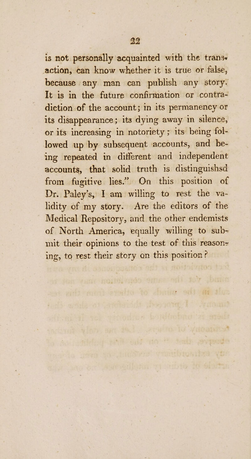 is not personally acquainted with the trans action, can know whether it is true or false, because any man can publish any story. It is in the future confirmation or contra- diction of the account; in its permanency or its disappearance; its dying away in silence, or its increasing in notoriety ; its being fol-— lowed up by subsequent accounts, and be- ing repeated in different and independent accounts, that solid truth is distinguishsd from fugitive lies.” On this position of Dr. Paley’s, I am willing to rest the va- lidity of my story. Are the editors of the Medical Repository, and the other endemists of North America, equally willing to sub- mit their opinions to the test of this reason- ing, to rest their story on this position?