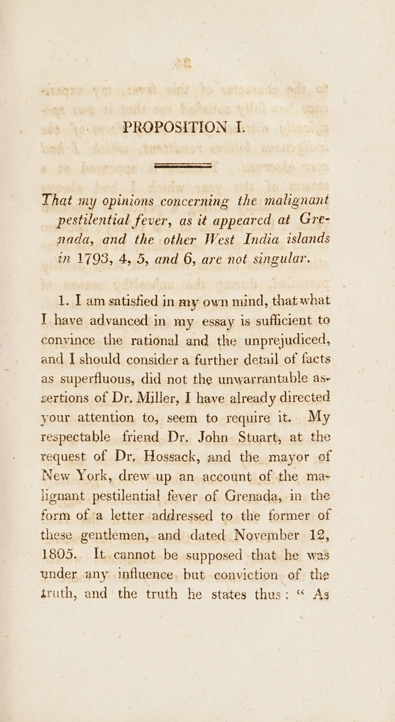 That my opinions concerning the malignant pestilential fever, as it appeared at Gre- nada, and the other West India islands in 1793, 4, 5, and 6, are not singular. 1. I am satisfied in my own mind, that what I have advanced in my essay is sufficient to convince the rational and the unprejudiced, and I should consider a further detail of facts as superfluous, did not the unwarrantable as- sertions of Dr, Miller, I have already directed your attention to, seem to require it. My respectable friend Dr, John Stuart, at the request of Dr, Hossack, and the mayor of New York, drew up an account of the ma- hgnant pestilential fever of Grenada, in the form of a letter addressed to the former of these gentlemen, and dated November 12, 1805. It. cannot be supposed that he was under any influence. but conviction of the truth, and the truth he states thus: “ As
