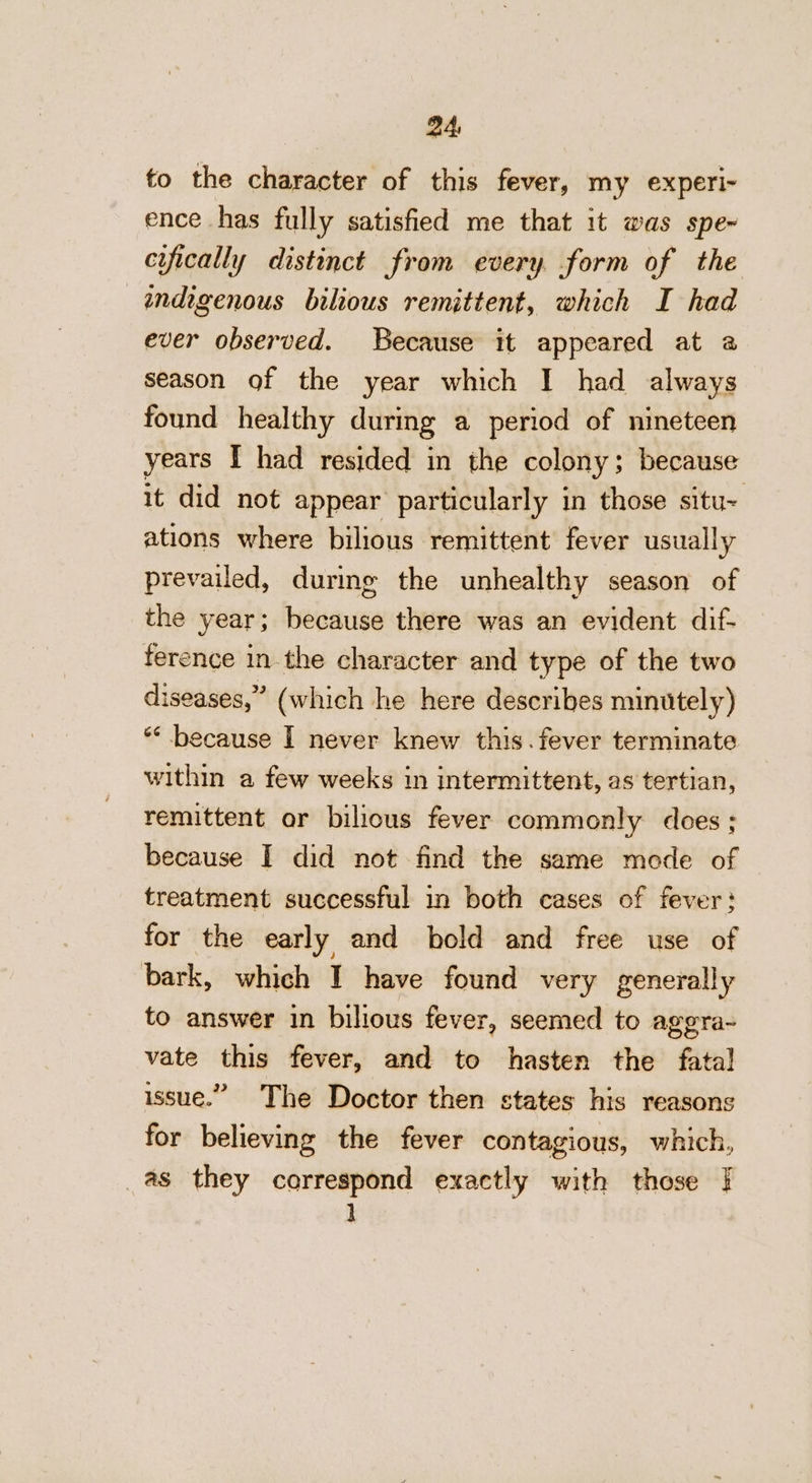 to the character of this fever, my experi- ence has fully satisfied me that it was spe- cifically distinct from every form of the indigenous bilious remittent, which I had ever observed. Because it appeared at a season of the year which I had always found healthy during a period of nineteen years I had resided in the colony ; because it did not appear particularly in those situ= ations where bilious remittent fever usually prevailed, durimg the unhealthy season of the year; because there was an evident dif- ference in the character and type of the two diseases,” (which he here describes minutely) ** because I never knew this. fever terminate within a few weeks in intermittent, as tertian, remittent or bilious fever commonly does ; because I did not find the same mode of treatment successful in both cases of fever: for the early and bold and free use of bark, which I have found very generally to answer in bilious fever, seemed to aggra- vate this fever, and to hasten the fatal issue.” The Doctor then states his reasons for believing the fever contagious, which, as they correspond exactly with those | ]